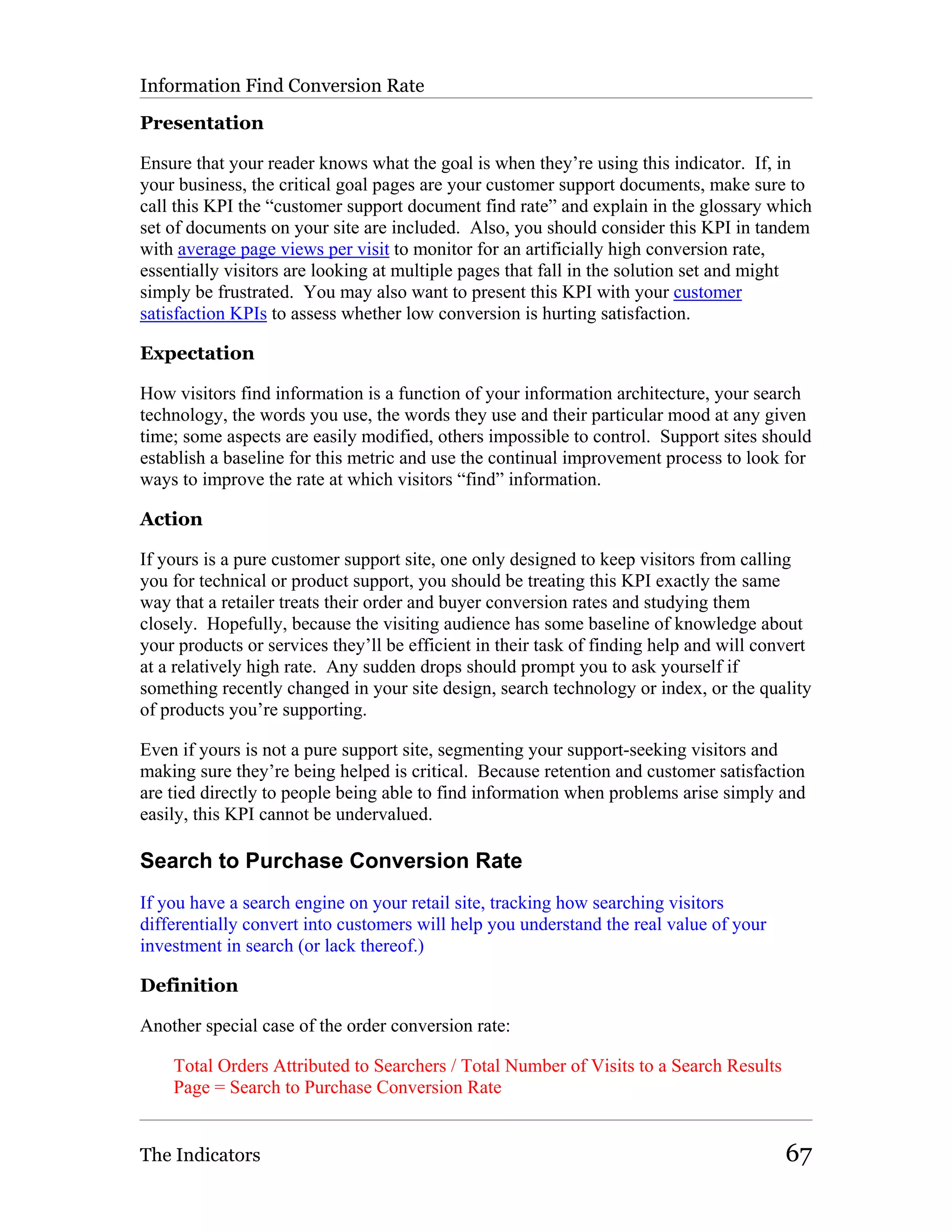 Information Find Conversion Rate

Presentation

Ensure that your reader knows what the goal is when they’re using this indicator. If, in
your business, the critical goal pages are your customer support documents, make sure to
call this KPI the “customer support document find rate” and explain in the glossary which
set of documents on your site are included. Also, you should consider this KPI in tandem
with average page views per visit to monitor for an artificially high conversion rate,
essentially visitors are looking at multiple pages that fall in the solution set and might
simply be frustrated. You may also want to present this KPI with your customer
satisfaction KPIs to assess whether low conversion is hurting satisfaction.

Expectation

How visitors find information is a function of your information architecture, your search
technology, the words you use, the words they use and their particular mood at any given
time; some aspects are easily modified, others impossible to control. Support sites should
establish a baseline for this metric and use the continual improvement process to look for
ways to improve the rate at which visitors “find” information.

Action

If yours is a pure customer support site, one only designed to keep visitors from calling
you for technical or product support, you should be treating this KPI exactly the same
way that a retailer treats their order and buyer conversion rates and studying them
closely. Hopefully, because the visiting audience has some baseline of knowledge about
your products or services they’ll be efficient in their task of finding help and will convert
at a relatively high rate. Any sudden drops should prompt you to ask yourself if
something recently changed in your site design, search technology or index, or the quality
of products you’re supporting.

Even if yours is not a pure support site, segmenting your support-seeking visitors and
making sure they’re being helped is critical. Because retention and customer satisfaction
are tied directly to people being able to find information when problems arise simply and
easily, this KPI cannot be undervalued.

Search to Purchase Conversion Rate
If you have a search engine on your retail site, tracking how searching visitors
differentially convert into customers will help you understand the real value of your
investment in search (or lack thereof.)

Definition

Another special case of the order conversion rate:

    Total Orders Attributed to Searchers / Total Number of Visits to a Search Results
    Page = Search to Purchase Conversion Rate


The Indicators                                                                           67
 