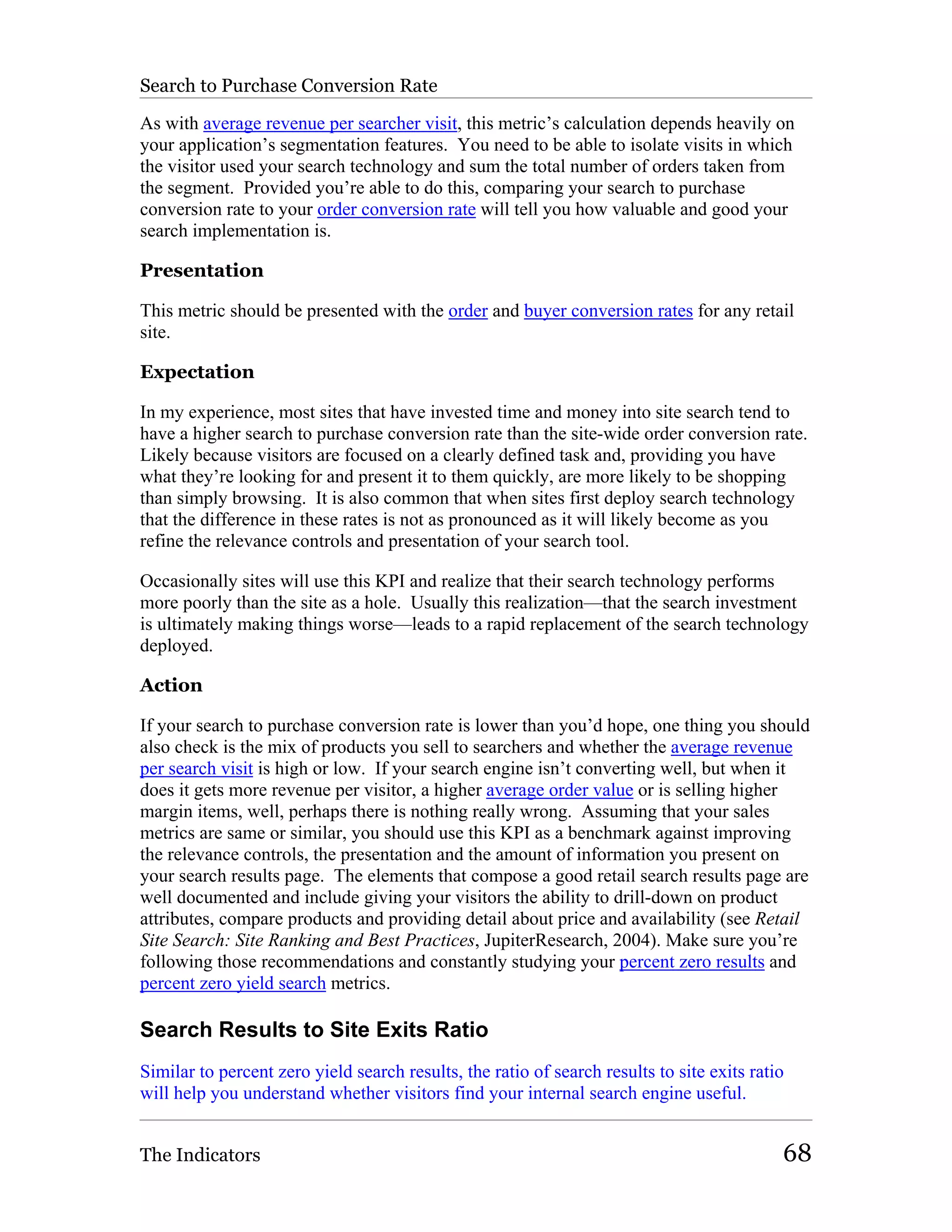 Search to Purchase Conversion Rate

As with average revenue per searcher visit, this metric’s calculation depends heavily on
your application’s segmentation features. You need to be able to isolate visits in which
the visitor used your search technology and sum the total number of orders taken from
the segment. Provided you’re able to do this, comparing your search to purchase
conversion rate to your order conversion rate will tell you how valuable and good your
search implementation is.

Presentation

This metric should be presented with the order and buyer conversion rates for any retail
site.

Expectation

In my experience, most sites that have invested time and money into site search tend to
have a higher search to purchase conversion rate than the site-wide order conversion rate.
Likely because visitors are focused on a clearly defined task and, providing you have
what they’re looking for and present it to them quickly, are more likely to be shopping
than simply browsing. It is also common that when sites first deploy search technology
that the difference in these rates is not as pronounced as it will likely become as you
refine the relevance controls and presentation of your search tool.

Occasionally sites will use this KPI and realize that their search technology performs
more poorly than the site as a hole. Usually this realization—that the search investment
is ultimately making things worse—leads to a rapid replacement of the search technology
deployed.

Action

If your search to purchase conversion rate is lower than you’d hope, one thing you should
also check is the mix of products you sell to searchers and whether the average revenue
per search visit is high or low. If your search engine isn’t converting well, but when it
does it gets more revenue per visitor, a higher average order value or is selling higher
margin items, well, perhaps there is nothing really wrong. Assuming that your sales
metrics are same or similar, you should use this KPI as a benchmark against improving
the relevance controls, the presentation and the amount of information you present on
your search results page. The elements that compose a good retail search results page are
well documented and include giving your visitors the ability to drill-down on product
attributes, compare products and providing detail about price and availability (see Retail
Site Search: Site Ranking and Best Practices, JupiterResearch, 2004). Make sure you’re
following those recommendations and constantly studying your percent zero results and
percent zero yield search metrics.

Search Results to Site Exits Ratio
Similar to percent zero yield search results, the ratio of search results to site exits ratio
will help you understand whether visitors find your internal search engine useful.


The Indicators                                                                              68
 