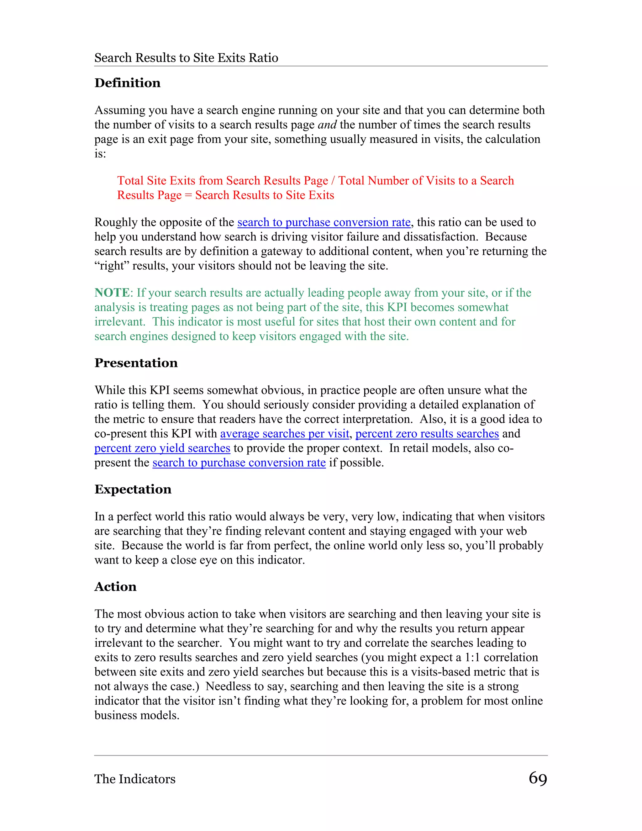 Search Results to Site Exits Ratio

Definition

Assuming you have a search engine running on your site and that you can determine both
the number of visits to a search results page and the number of times the search results
page is an exit page from your site, something usually measured in visits, the calculation
is:

    Total Site Exits from Search Results Page / Total Number of Visits to a Search
    Results Page = Search Results to Site Exits

Roughly the opposite of the search to purchase conversion rate, this ratio can be used to
help you understand how search is driving visitor failure and dissatisfaction. Because
search results are by definition a gateway to additional content, when you’re returning the
“right” results, your visitors should not be leaving the site.

NOTE: If your search results are actually leading people away from your site, or if the
analysis is treating pages as not being part of the site, this KPI becomes somewhat
irrelevant. This indicator is most useful for sites that host their own content and for
search engines designed to keep visitors engaged with the site.

Presentation

While this KPI seems somewhat obvious, in practice people are often unsure what the
ratio is telling them. You should seriously consider providing a detailed explanation of
the metric to ensure that readers have the correct interpretation. Also, it is a good idea to
co-present this KPI with average searches per visit, percent zero results searches and
percent zero yield searches to provide the proper context. In retail models, also co-
present the search to purchase conversion rate if possible.

Expectation

In a perfect world this ratio would always be very, very low, indicating that when visitors
are searching that they’re finding relevant content and staying engaged with your web
site. Because the world is far from perfect, the online world only less so, you’ll probably
want to keep a close eye on this indicator.

Action

The most obvious action to take when visitors are searching and then leaving your site is
to try and determine what they’re searching for and why the results you return appear
irrelevant to the searcher. You might want to try and correlate the searches leading to
exits to zero results searches and zero yield searches (you might expect a 1:1 correlation
between site exits and zero yield searches but because this is a visits-based metric that is
not always the case.) Needless to say, searching and then leaving the site is a strong
indicator that the visitor isn’t finding what they’re looking for, a problem for most online
business models.




The Indicators                                                                            69
 