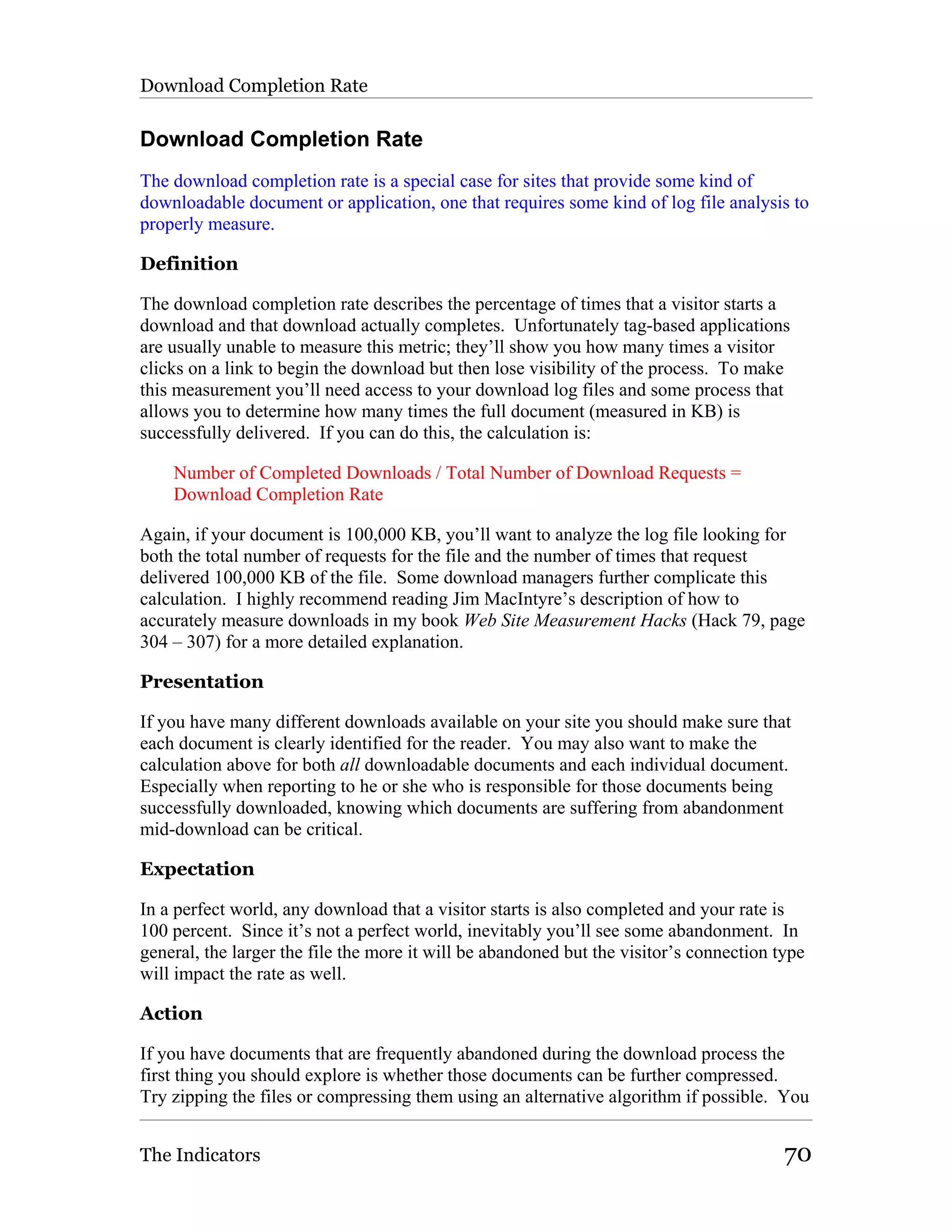 Download Completion Rate

Download Completion Rate
The download completion rate is a special case for sites that provide some kind of
downloadable document or application, one that requires some kind of log file analysis to
properly measure.

Definition

The download completion rate describes the percentage of times that a visitor starts a
download and that download actually completes. Unfortunately tag-based applications
are usually unable to measure this metric; they’ll show you how many times a visitor
clicks on a link to begin the download but then lose visibility of the process. To make
this measurement you’ll need access to your download log files and some process that
allows you to determine how many times the full document (measured in KB) is
successfully delivered. If you can do this, the calculation is:

    Number of Completed Downloads / Total Number of Download Requests =
    Download Completion Rate

Again, if your document is 100,000 KB, you’ll want to analyze the log file looking for
both the total number of requests for the file and the number of times that request
delivered 100,000 KB of the file. Some download managers further complicate this
calculation. I highly recommend reading Jim MacIntyre’s description of how to
accurately measure downloads in my book Web Site Measurement Hacks (Hack 79, page
304 – 307) for a more detailed explanation.

Presentation

If you have many different downloads available on your site you should make sure that
each document is clearly identified for the reader. You may also want to make the
calculation above for both all downloadable documents and each individual document.
Especially when reporting to he or she who is responsible for those documents being
successfully downloaded, knowing which documents are suffering from abandonment
mid-download can be critical.

Expectation

In a perfect world, any download that a visitor starts is also completed and your rate is
100 percent. Since it’s not a perfect world, inevitably you’ll see some abandonment. In
general, the larger the file the more it will be abandoned but the visitor’s connection type
will impact the rate as well.

Action

If you have documents that are frequently abandoned during the download process the
first thing you should explore is whether those documents can be further compressed.
Try zipping the files or compressing them using an alternative algorithm if possible. You


The Indicators                                                                           70
 