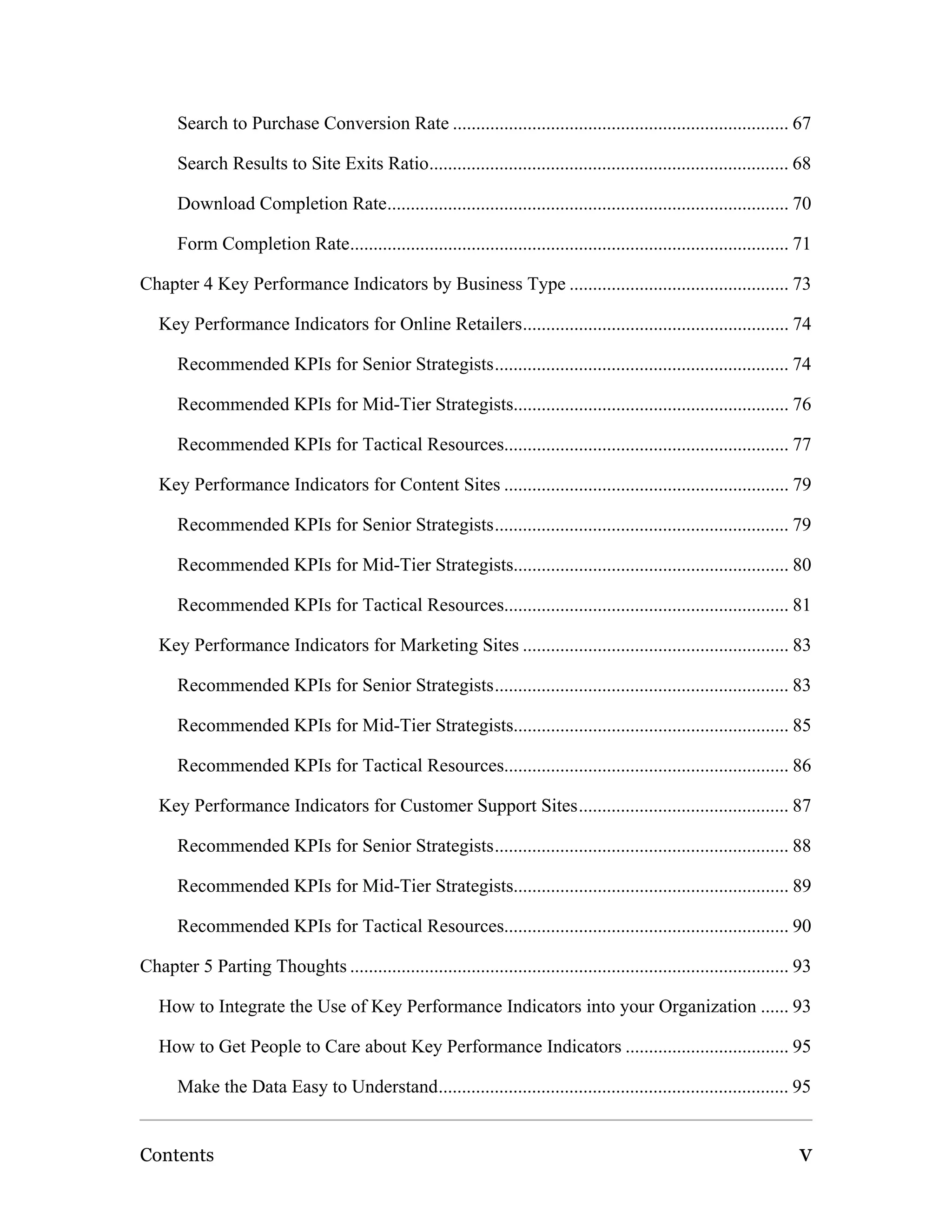 Search to Purchase Conversion Rate ........................................................................ 67

      Search Results to Site Exits Ratio............................................................................. 68

      Download Completion Rate...................................................................................... 70

      Form Completion Rate.............................................................................................. 71

Chapter 4 Key Performance Indicators by Business Type ............................................... 73

   Key Performance Indicators for Online Retailers......................................................... 74

      Recommended KPIs for Senior Strategists............................................................... 74

      Recommended KPIs for Mid-Tier Strategists........................................................... 76

      Recommended KPIs for Tactical Resources............................................................. 77

   Key Performance Indicators for Content Sites ............................................................. 79

      Recommended KPIs for Senior Strategists............................................................... 79

      Recommended KPIs for Mid-Tier Strategists........................................................... 80

      Recommended KPIs for Tactical Resources............................................................. 81

   Key Performance Indicators for Marketing Sites ......................................................... 83

      Recommended KPIs for Senior Strategists............................................................... 83

      Recommended KPIs for Mid-Tier Strategists........................................................... 85

      Recommended KPIs for Tactical Resources............................................................. 86

   Key Performance Indicators for Customer Support Sites............................................. 87

      Recommended KPIs for Senior Strategists............................................................... 88

      Recommended KPIs for Mid-Tier Strategists........................................................... 89

      Recommended KPIs for Tactical Resources............................................................. 90

Chapter 5 Parting Thoughts .............................................................................................. 93

   How to Integrate the Use of Key Performance Indicators into your Organization ...... 93

   How to Get People to Care about Key Performance Indicators ................................... 95

      Make the Data Easy to Understand........................................................................... 95


Contents                                                                                                                 v
 