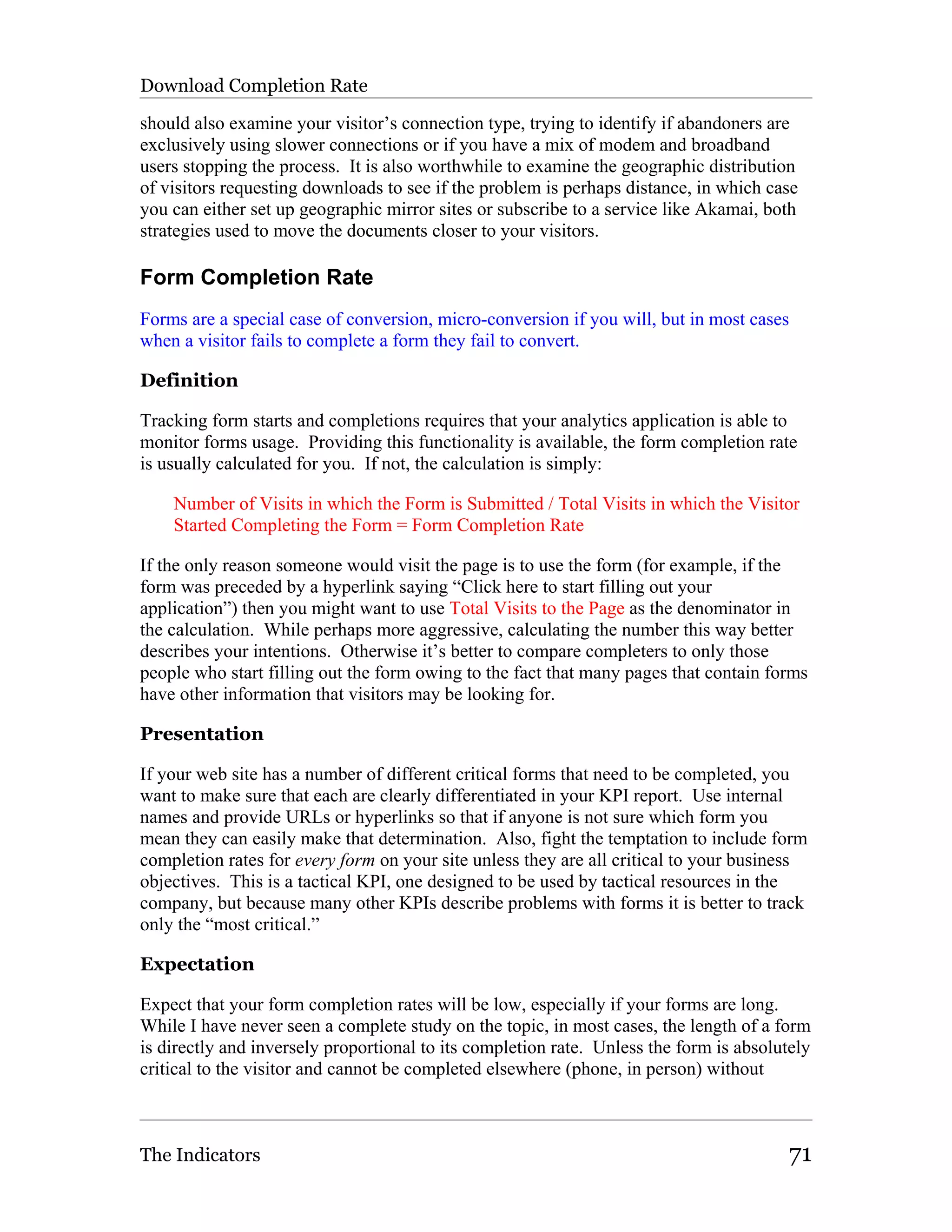 Download Completion Rate

should also examine your visitor’s connection type, trying to identify if abandoners are
exclusively using slower connections or if you have a mix of modem and broadband
users stopping the process. It is also worthwhile to examine the geographic distribution
of visitors requesting downloads to see if the problem is perhaps distance, in which case
you can either set up geographic mirror sites or subscribe to a service like Akamai, both
strategies used to move the documents closer to your visitors.

Form Completion Rate
Forms are a special case of conversion, micro-conversion if you will, but in most cases
when a visitor fails to complete a form they fail to convert.

Definition

Tracking form starts and completions requires that your analytics application is able to
monitor forms usage. Providing this functionality is available, the form completion rate
is usually calculated for you. If not, the calculation is simply:

    Number of Visits in which the Form is Submitted / Total Visits in which the Visitor
    Started Completing the Form = Form Completion Rate

If the only reason someone would visit the page is to use the form (for example, if the
form was preceded by a hyperlink saying “Click here to start filling out your
application”) then you might want to use Total Visits to the Page as the denominator in
the calculation. While perhaps more aggressive, calculating the number this way better
describes your intentions. Otherwise it’s better to compare completers to only those
people who start filling out the form owing to the fact that many pages that contain forms
have other information that visitors may be looking for.

Presentation

If your web site has a number of different critical forms that need to be completed, you
want to make sure that each are clearly differentiated in your KPI report. Use internal
names and provide URLs or hyperlinks so that if anyone is not sure which form you
mean they can easily make that determination. Also, fight the temptation to include form
completion rates for every form on your site unless they are all critical to your business
objectives. This is a tactical KPI, one designed to be used by tactical resources in the
company, but because many other KPIs describe problems with forms it is better to track
only the “most critical.”

Expectation

Expect that your form completion rates will be low, especially if your forms are long.
While I have never seen a complete study on the topic, in most cases, the length of a form
is directly and inversely proportional to its completion rate. Unless the form is absolutely
critical to the visitor and cannot be completed elsewhere (phone, in person) without



The Indicators                                                                          71
 
