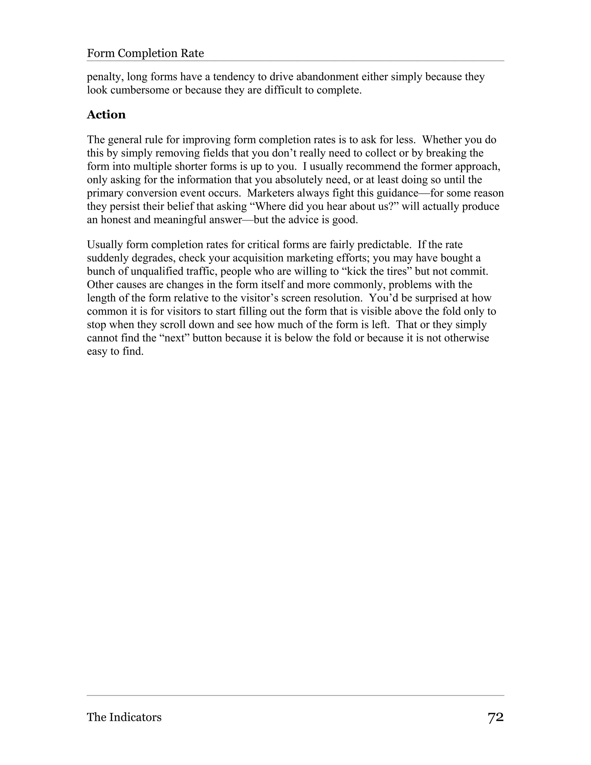 Form Completion Rate

penalty, long forms have a tendency to drive abandonment either simply because they
look cumbersome or because they are difficult to complete.

Action

The general rule for improving form completion rates is to ask for less. Whether you do
this by simply removing fields that you don’t really need to collect or by breaking the
form into multiple shorter forms is up to you. I usually recommend the former approach,
only asking for the information that you absolutely need, or at least doing so until the
primary conversion event occurs. Marketers always fight this guidance—for some reason
they persist their belief that asking “Where did you hear about us?” will actually produce
an honest and meaningful answer—but the advice is good.

Usually form completion rates for critical forms are fairly predictable. If the rate
suddenly degrades, check your acquisition marketing efforts; you may have bought a
bunch of unqualified traffic, people who are willing to “kick the tires” but not commit.
Other causes are changes in the form itself and more commonly, problems with the
length of the form relative to the visitor’s screen resolution. You’d be surprised at how
common it is for visitors to start filling out the form that is visible above the fold only to
stop when they scroll down and see how much of the form is left. That or they simply
cannot find the “next” button because it is below the fold or because it is not otherwise
easy to find.




The Indicators                                                                              72
 