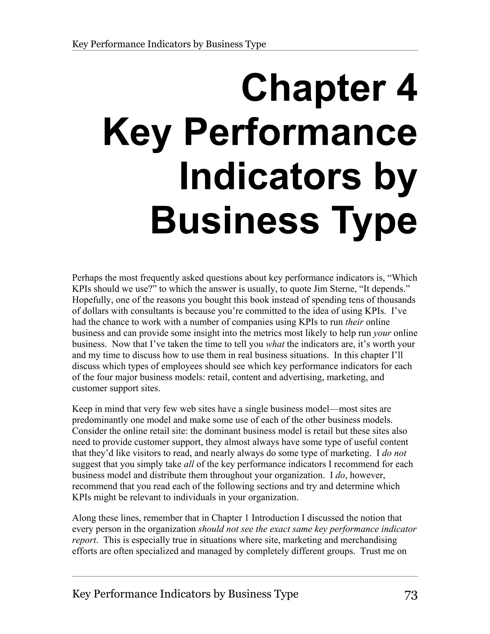 Key Performance Indicators by Business Type




              Chapter 4
       Key Performance
           Indicators by
         Business Type
Perhaps the most frequently asked questions about key performance indicators is, “Which
KPIs should we use?” to which the answer is usually, to quote Jim Sterne, “It depends.”
Hopefully, one of the reasons you bought this book instead of spending tens of thousands
of dollars with consultants is because you’re committed to the idea of using KPIs. I’ve
had the chance to work with a number of companies using KPIs to run their online
business and can provide some insight into the metrics most likely to help run your online
business. Now that I’ve taken the time to tell you what the indicators are, it’s worth your
and my time to discuss how to use them in real business situations. In this chapter I’ll
discuss which types of employees should see which key performance indicators for each
of the four major business models: retail, content and advertising, marketing, and
customer support sites.

Keep in mind that very few web sites have a single business model—most sites are
predominantly one model and make some use of each of the other business models.
Consider the online retail site: the dominant business model is retail but these sites also
need to provide customer support, they almost always have some type of useful content
that they’d like visitors to read, and nearly always do some type of marketing. I do not
suggest that you simply take all of the key performance indicators I recommend for each
business model and distribute them throughout your organization. I do, however,
recommend that you read each of the following sections and try and determine which
KPIs might be relevant to individuals in your organization.

Along these lines, remember that in Chapter 1 Introduction I discussed the notion that
every person in the organization should not see the exact same key performance indicator
report. This is especially true in situations where site, marketing and merchandising
efforts are often specialized and managed by completely different groups. Trust me on



Key Performance Indicators by Business Type                                             73
 