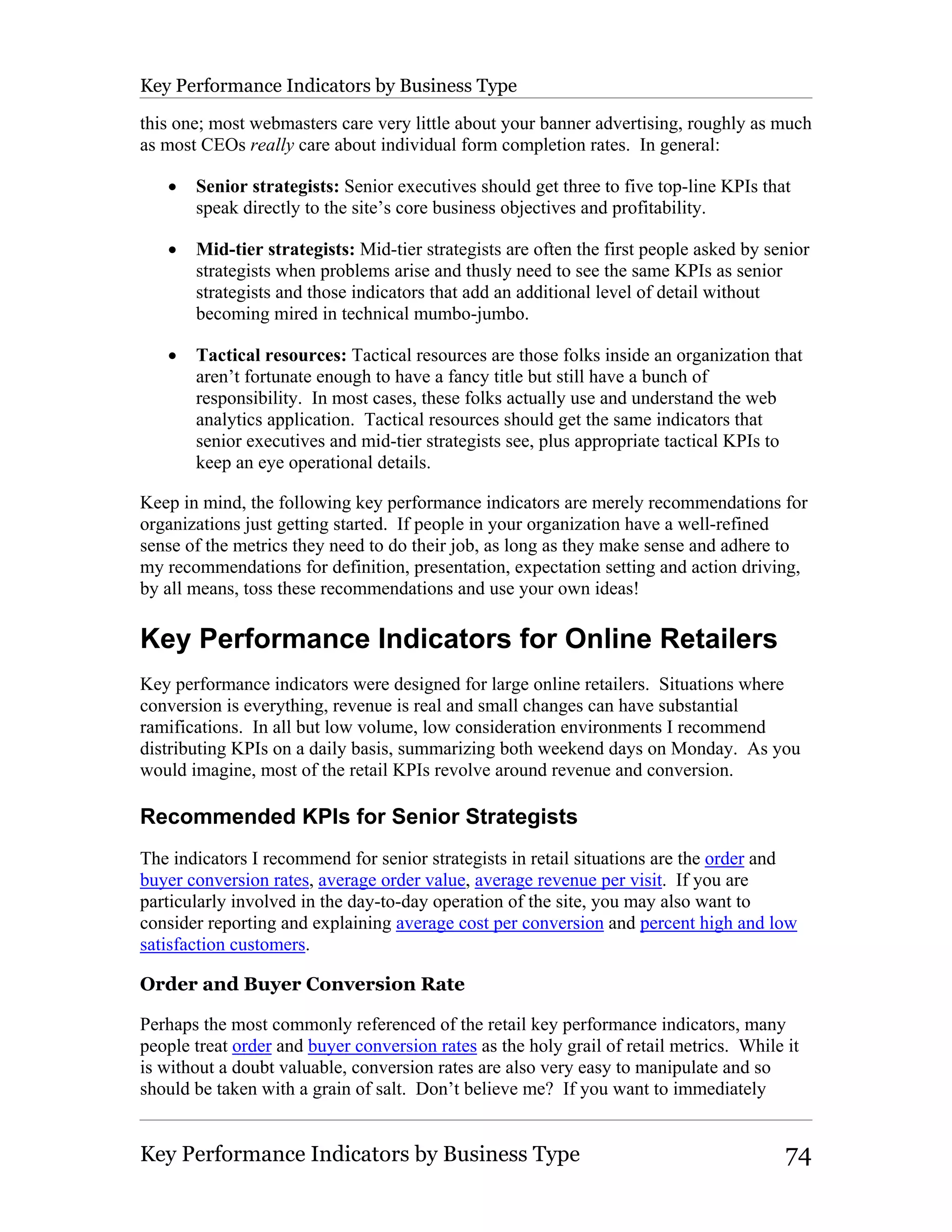 Key Performance Indicators by Business Type

this one; most webmasters care very little about your banner advertising, roughly as much
as most CEOs really care about individual form completion rates. In general:

   •   Senior strategists: Senior executives should get three to five top-line KPIs that
       speak directly to the site’s core business objectives and profitability.

   •   Mid-tier strategists: Mid-tier strategists are often the first people asked by senior
       strategists when problems arise and thusly need to see the same KPIs as senior
       strategists and those indicators that add an additional level of detail without
       becoming mired in technical mumbo-jumbo.

   •   Tactical resources: Tactical resources are those folks inside an organization that
       aren’t fortunate enough to have a fancy title but still have a bunch of
       responsibility. In most cases, these folks actually use and understand the web
       analytics application. Tactical resources should get the same indicators that
       senior executives and mid-tier strategists see, plus appropriate tactical KPIs to
       keep an eye operational details.

Keep in mind, the following key performance indicators are merely recommendations for
organizations just getting started. If people in your organization have a well-refined
sense of the metrics they need to do their job, as long as they make sense and adhere to
my recommendations for definition, presentation, expectation setting and action driving,
by all means, toss these recommendations and use your own ideas!

Key Performance Indicators for Online Retailers
Key performance indicators were designed for large online retailers. Situations where
conversion is everything, revenue is real and small changes can have substantial
ramifications. In all but low volume, low consideration environments I recommend
distributing KPIs on a daily basis, summarizing both weekend days on Monday. As you
would imagine, most of the retail KPIs revolve around revenue and conversion.

Recommended KPIs for Senior Strategists
The indicators I recommend for senior strategists in retail situations are the order and
buyer conversion rates, average order value, average revenue per visit. If you are
particularly involved in the day-to-day operation of the site, you may also want to
consider reporting and explaining average cost per conversion and percent high and low
satisfaction customers.

Order and Buyer Conversion Rate

Perhaps the most commonly referenced of the retail key performance indicators, many
people treat order and buyer conversion rates as the holy grail of retail metrics. While it
is without a doubt valuable, conversion rates are also very easy to manipulate and so
should be taken with a grain of salt. Don’t believe me? If you want to immediately


Key Performance Indicators by Business Type                                              74
 