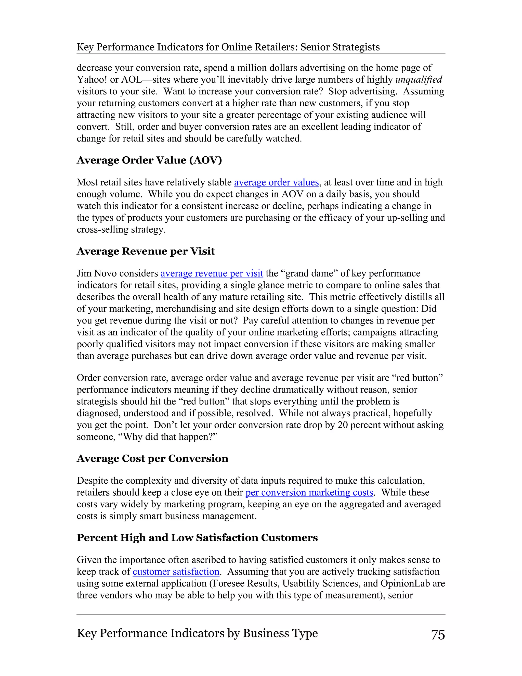 Key Performance Indicators for Online Retailers: Senior Strategists

decrease your conversion rate, spend a million dollars advertising on the home page of
Yahoo! or AOL—sites where you’ll inevitably drive large numbers of highly unqualified
visitors to your site. Want to increase your conversion rate? Stop advertising. Assuming
your returning customers convert at a higher rate than new customers, if you stop
attracting new visitors to your site a greater percentage of your existing audience will
convert. Still, order and buyer conversion rates are an excellent leading indicator of
change for retail sites and should be carefully watched.

Average Order Value (AOV)

Most retail sites have relatively stable average order values, at least over time and in high
enough volume. While you do expect changes in AOV on a daily basis, you should
watch this indicator for a consistent increase or decline, perhaps indicating a change in
the types of products your customers are purchasing or the efficacy of your up-selling and
cross-selling strategy.

Average Revenue per Visit

Jim Novo considers average revenue per visit the “grand dame” of key performance
indicators for retail sites, providing a single glance metric to compare to online sales that
describes the overall health of any mature retailing site. This metric effectively distills all
of your marketing, merchandising and site design efforts down to a single question: Did
you get revenue during the visit or not? Pay careful attention to changes in revenue per
visit as an indicator of the quality of your online marketing efforts; campaigns attracting
poorly qualified visitors may not impact conversion if these visitors are making smaller
than average purchases but can drive down average order value and revenue per visit.

Order conversion rate, average order value and average revenue per visit are “red button”
performance indicators meaning if they decline dramatically without reason, senior
strategists should hit the “red button” that stops everything until the problem is
diagnosed, understood and if possible, resolved. While not always practical, hopefully
you get the point. Don’t let your order conversion rate drop by 20 percent without asking
someone, “Why did that happen?”

Average Cost per Conversion

Despite the complexity and diversity of data inputs required to make this calculation,
retailers should keep a close eye on their per conversion marketing costs. While these
costs vary widely by marketing program, keeping an eye on the aggregated and averaged
costs is simply smart business management.

Percent High and Low Satisfaction Customers

Given the importance often ascribed to having satisfied customers it only makes sense to
keep track of customer satisfaction. Assuming that you are actively tracking satisfaction
using some external application (Foresee Results, Usability Sciences, and OpinionLab are
three vendors who may be able to help you with this type of measurement), senior


Key Performance Indicators by Business Type                                                75
 