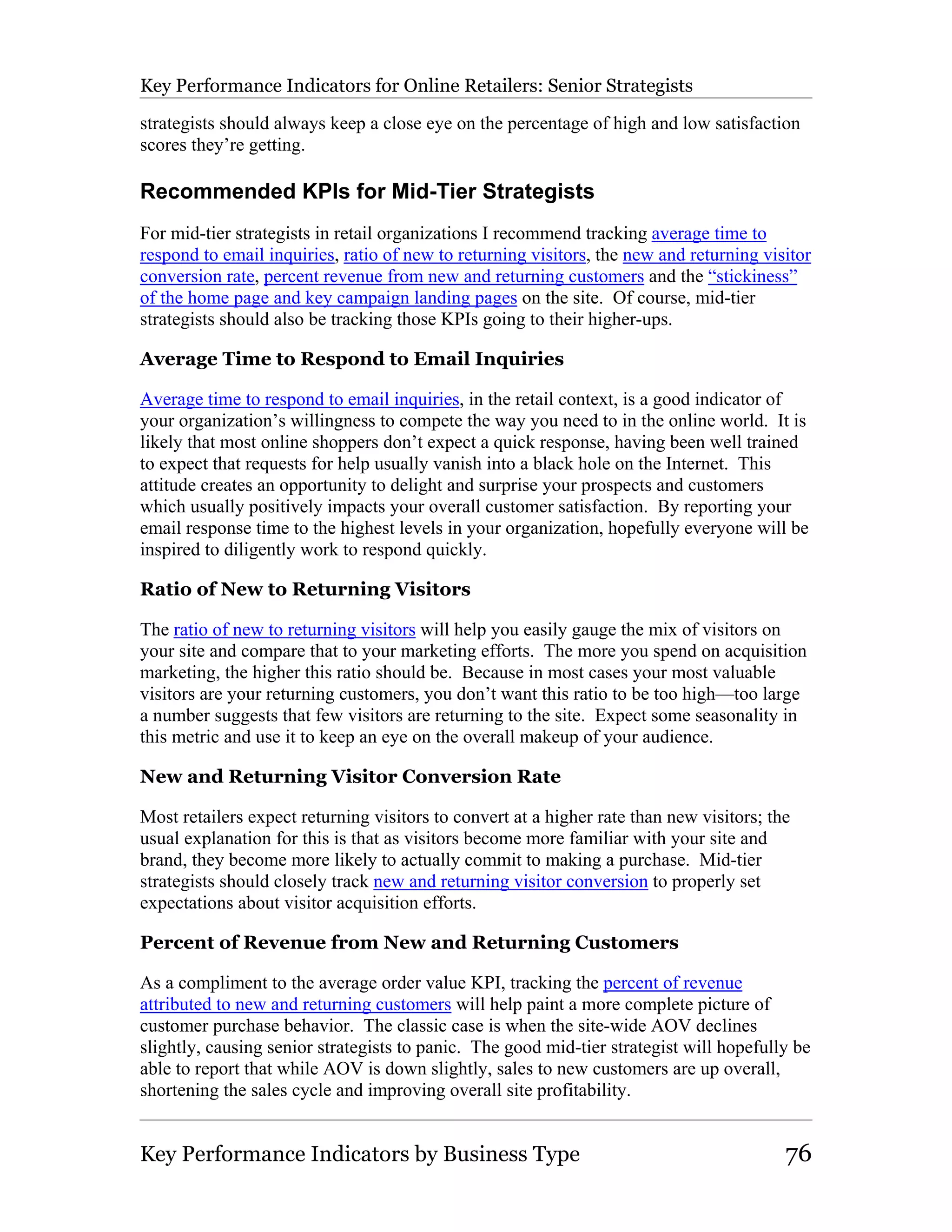 Key Performance Indicators for Online Retailers: Senior Strategists

strategists should always keep a close eye on the percentage of high and low satisfaction
scores they’re getting.

Recommended KPIs for Mid-Tier Strategists
For mid-tier strategists in retail organizations I recommend tracking average time to
respond to email inquiries, ratio of new to returning visitors, the new and returning visitor
conversion rate, percent revenue from new and returning customers and the “stickiness”
of the home page and key campaign landing pages on the site. Of course, mid-tier
strategists should also be tracking those KPIs going to their higher-ups.

Average Time to Respond to Email Inquiries

Average time to respond to email inquiries, in the retail context, is a good indicator of
your organization’s willingness to compete the way you need to in the online world. It is
likely that most online shoppers don’t expect a quick response, having been well trained
to expect that requests for help usually vanish into a black hole on the Internet. This
attitude creates an opportunity to delight and surprise your prospects and customers
which usually positively impacts your overall customer satisfaction. By reporting your
email response time to the highest levels in your organization, hopefully everyone will be
inspired to diligently work to respond quickly.

Ratio of New to Returning Visitors

The ratio of new to returning visitors will help you easily gauge the mix of visitors on
your site and compare that to your marketing efforts. The more you spend on acquisition
marketing, the higher this ratio should be. Because in most cases your most valuable
visitors are your returning customers, you don’t want this ratio to be too high—too large
a number suggests that few visitors are returning to the site. Expect some seasonality in
this metric and use it to keep an eye on the overall makeup of your audience.

New and Returning Visitor Conversion Rate

Most retailers expect returning visitors to convert at a higher rate than new visitors; the
usual explanation for this is that as visitors become more familiar with your site and
brand, they become more likely to actually commit to making a purchase. Mid-tier
strategists should closely track new and returning visitor conversion to properly set
expectations about visitor acquisition efforts.

Percent of Revenue from New and Returning Customers

As a compliment to the average order value KPI, tracking the percent of revenue
attributed to new and returning customers will help paint a more complete picture of
customer purchase behavior. The classic case is when the site-wide AOV declines
slightly, causing senior strategists to panic. The good mid-tier strategist will hopefully be
able to report that while AOV is down slightly, sales to new customers are up overall,
shortening the sales cycle and improving overall site profitability.


Key Performance Indicators by Business Type                                               76
 