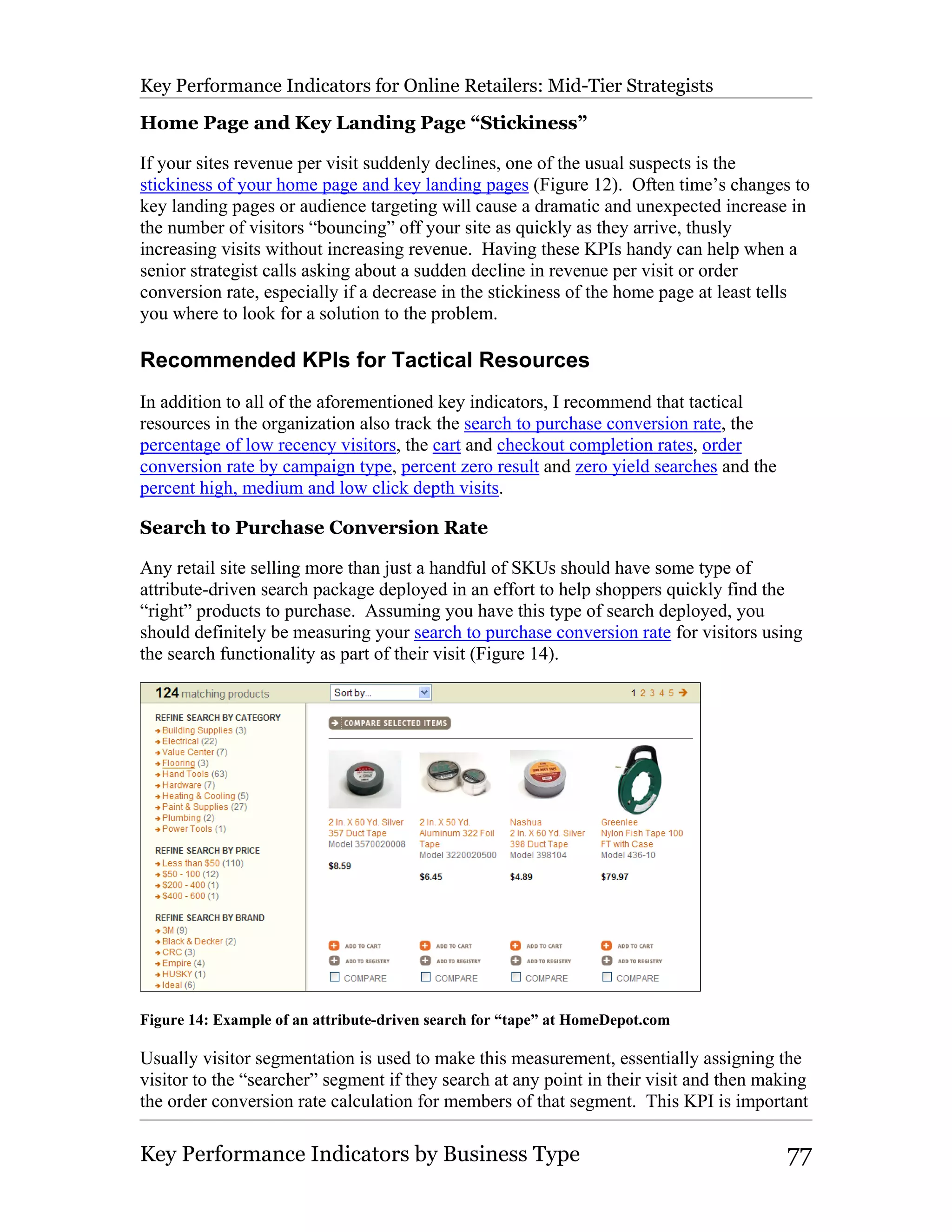 Key Performance Indicators for Online Retailers: Mid-Tier Strategists

Home Page and Key Landing Page “Stickiness”

If your sites revenue per visit suddenly declines, one of the usual suspects is the
stickiness of your home page and key landing pages (Figure 12). Often time’s changes to
key landing pages or audience targeting will cause a dramatic and unexpected increase in
the number of visitors “bouncing” off your site as quickly as they arrive, thusly
increasing visits without increasing revenue. Having these KPIs handy can help when a
senior strategist calls asking about a sudden decline in revenue per visit or order
conversion rate, especially if a decrease in the stickiness of the home page at least tells
you where to look for a solution to the problem.

Recommended KPIs for Tactical Resources
In addition to all of the aforementioned key indicators, I recommend that tactical
resources in the organization also track the search to purchase conversion rate, the
percentage of low recency visitors, the cart and checkout completion rates, order
conversion rate by campaign type, percent zero result and zero yield searches and the
percent high, medium and low click depth visits.

Search to Purchase Conversion Rate

Any retail site selling more than just a handful of SKUs should have some type of
attribute-driven search package deployed in an effort to help shoppers quickly find the
“right” products to purchase. Assuming you have this type of search deployed, you
should definitely be measuring your search to purchase conversion rate for visitors using
the search functionality as part of their visit (Figure 14).




Figure 14: Example of an attribute-driven search for “tape” at HomeDepot.com

Usually visitor segmentation is used to make this measurement, essentially assigning the
visitor to the “searcher” segment if they search at any point in their visit and then making
the order conversion rate calculation for members of that segment. This KPI is important

Key Performance Indicators by Business Type                                              77
 