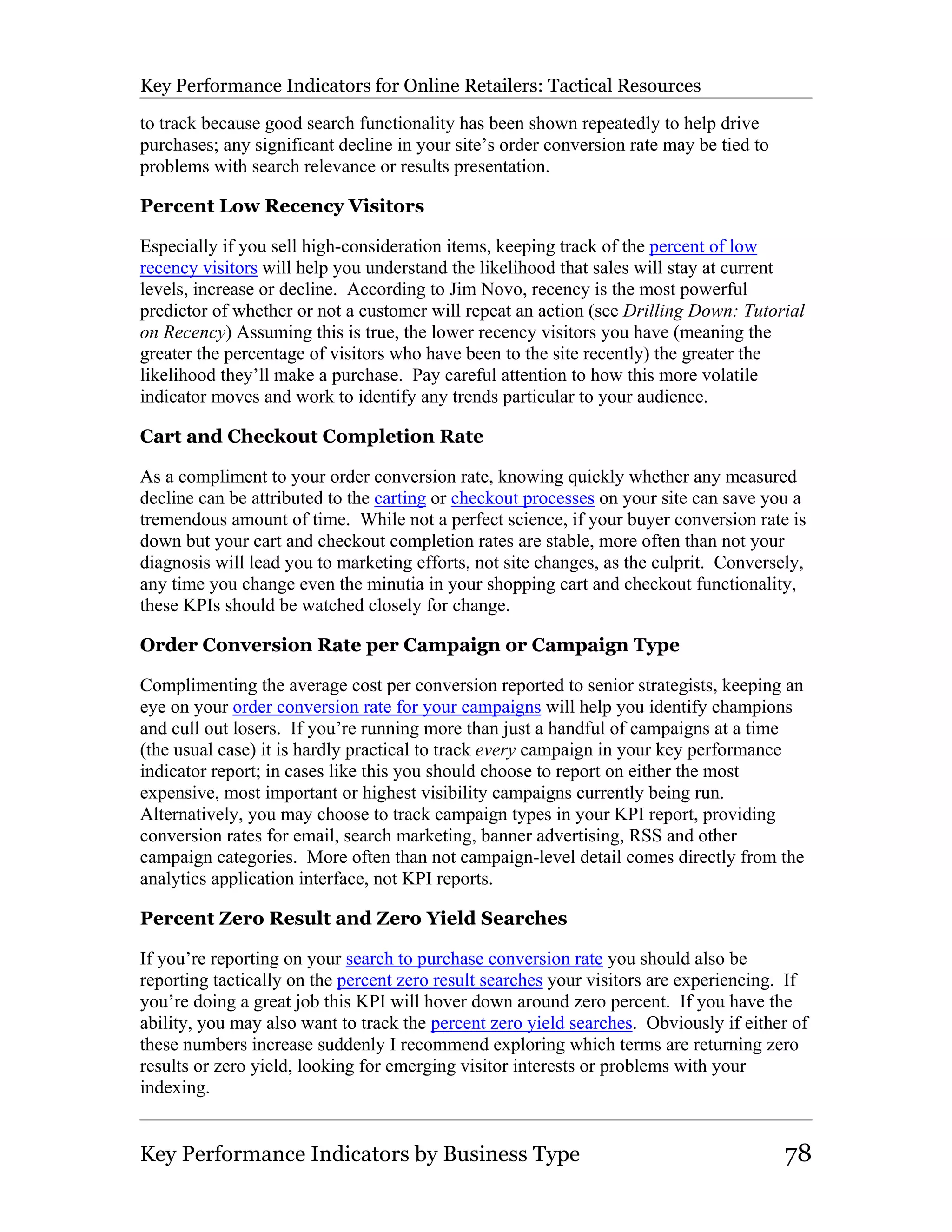 Key Performance Indicators for Online Retailers: Tactical Resources

to track because good search functionality has been shown repeatedly to help drive
purchases; any significant decline in your site’s order conversion rate may be tied to
problems with search relevance or results presentation.

Percent Low Recency Visitors

Especially if you sell high-consideration items, keeping track of the percent of low
recency visitors will help you understand the likelihood that sales will stay at current
levels, increase or decline. According to Jim Novo, recency is the most powerful
predictor of whether or not a customer will repeat an action (see Drilling Down: Tutorial
on Recency) Assuming this is true, the lower recency visitors you have (meaning the
greater the percentage of visitors who have been to the site recently) the greater the
likelihood they’ll make a purchase. Pay careful attention to how this more volatile
indicator moves and work to identify any trends particular to your audience.

Cart and Checkout Completion Rate

As a compliment to your order conversion rate, knowing quickly whether any measured
decline can be attributed to the carting or checkout processes on your site can save you a
tremendous amount of time. While not a perfect science, if your buyer conversion rate is
down but your cart and checkout completion rates are stable, more often than not your
diagnosis will lead you to marketing efforts, not site changes, as the culprit. Conversely,
any time you change even the minutia in your shopping cart and checkout functionality,
these KPIs should be watched closely for change.

Order Conversion Rate per Campaign or Campaign Type

Complimenting the average cost per conversion reported to senior strategists, keeping an
eye on your order conversion rate for your campaigns will help you identify champions
and cull out losers. If you’re running more than just a handful of campaigns at a time
(the usual case) it is hardly practical to track every campaign in your key performance
indicator report; in cases like this you should choose to report on either the most
expensive, most important or highest visibility campaigns currently being run.
Alternatively, you may choose to track campaign types in your KPI report, providing
conversion rates for email, search marketing, banner advertising, RSS and other
campaign categories. More often than not campaign-level detail comes directly from the
analytics application interface, not KPI reports.

Percent Zero Result and Zero Yield Searches

If you’re reporting on your search to purchase conversion rate you should also be
reporting tactically on the percent zero result searches your visitors are experiencing. If
you’re doing a great job this KPI will hover down around zero percent. If you have the
ability, you may also want to track the percent zero yield searches. Obviously if either of
these numbers increase suddenly I recommend exploring which terms are returning zero
results or zero yield, looking for emerging visitor interests or problems with your
indexing.


Key Performance Indicators by Business Type                                              78
 