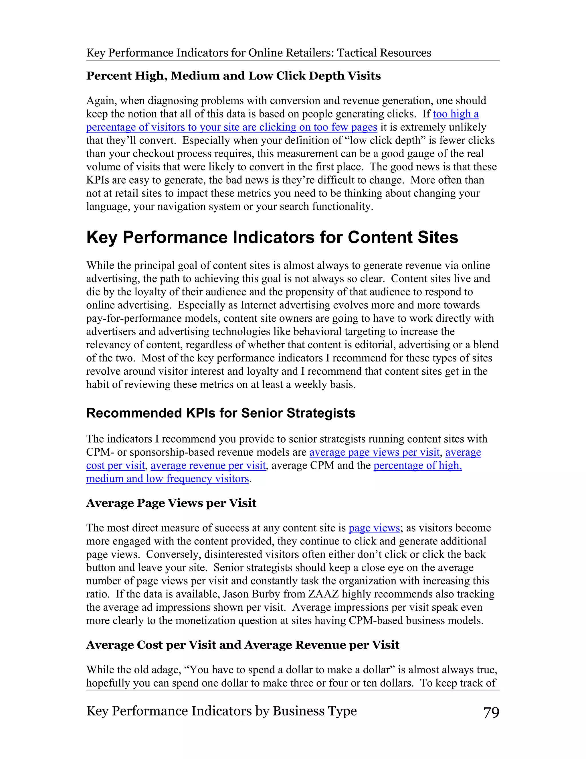 Key Performance Indicators for Online Retailers: Tactical Resources

Percent High, Medium and Low Click Depth Visits

Again, when diagnosing problems with conversion and revenue generation, one should
keep the notion that all of this data is based on people generating clicks. If too high a
percentage of visitors to your site are clicking on too few pages it is extremely unlikely
that they’ll convert. Especially when your definition of “low click depth” is fewer clicks
than your checkout process requires, this measurement can be a good gauge of the real
volume of visits that were likely to convert in the first place. The good news is that these
KPIs are easy to generate, the bad news is they’re difficult to change. More often than
not at retail sites to impact these metrics you need to be thinking about changing your
language, your navigation system or your search functionality.

Key Performance Indicators for Content Sites
While the principal goal of content sites is almost always to generate revenue via online
advertising, the path to achieving this goal is not always so clear. Content sites live and
die by the loyalty of their audience and the propensity of that audience to respond to
online advertising. Especially as Internet advertising evolves more and more towards
pay-for-performance models, content site owners are going to have to work directly with
advertisers and advertising technologies like behavioral targeting to increase the
relevancy of content, regardless of whether that content is editorial, advertising or a blend
of the two. Most of the key performance indicators I recommend for these types of sites
revolve around visitor interest and loyalty and I recommend that content sites get in the
habit of reviewing these metrics on at least a weekly basis.

Recommended KPIs for Senior Strategists
The indicators I recommend you provide to senior strategists running content sites with
CPM- or sponsorship-based revenue models are average page views per visit, average
cost per visit, average revenue per visit, average CPM and the percentage of high,
medium and low frequency visitors.

Average Page Views per Visit

The most direct measure of success at any content site is page views; as visitors become
more engaged with the content provided, they continue to click and generate additional
page views. Conversely, disinterested visitors often either don’t click or click the back
button and leave your site. Senior strategists should keep a close eye on the average
number of page views per visit and constantly task the organization with increasing this
ratio. If the data is available, Jason Burby from ZAAZ highly recommends also tracking
the average ad impressions shown per visit. Average impressions per visit speak even
more clearly to the monetization question at sites having CPM-based business models.

Average Cost per Visit and Average Revenue per Visit

While the old adage, “You have to spend a dollar to make a dollar” is almost always true,
hopefully you can spend one dollar to make three or four or ten dollars. To keep track of

Key Performance Indicators by Business Type                                              79
 