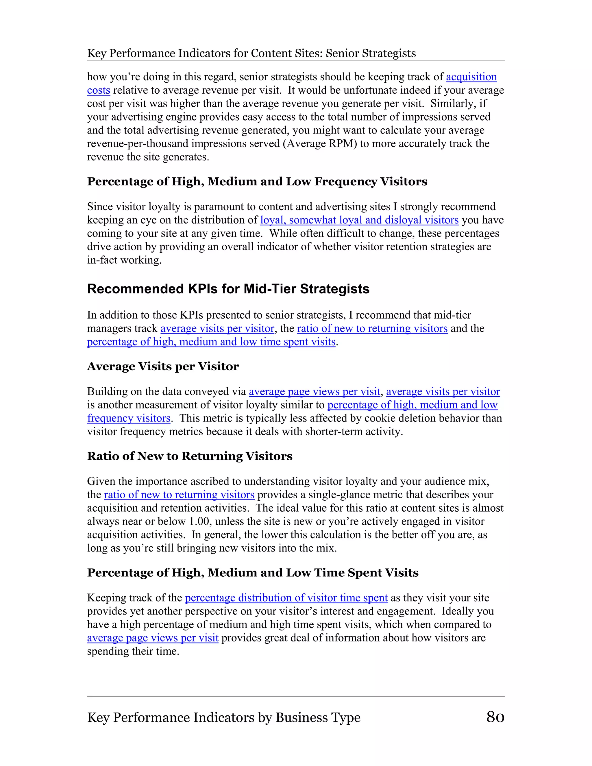 Key Performance Indicators for Content Sites: Senior Strategists

how you’re doing in this regard, senior strategists should be keeping track of acquisition
costs relative to average revenue per visit. It would be unfortunate indeed if your average
cost per visit was higher than the average revenue you generate per visit. Similarly, if
your advertising engine provides easy access to the total number of impressions served
and the total advertising revenue generated, you might want to calculate your average
revenue-per-thousand impressions served (Average RPM) to more accurately track the
revenue the site generates.

Percentage of High, Medium and Low Frequency Visitors

Since visitor loyalty is paramount to content and advertising sites I strongly recommend
keeping an eye on the distribution of loyal, somewhat loyal and disloyal visitors you have
coming to your site at any given time. While often difficult to change, these percentages
drive action by providing an overall indicator of whether visitor retention strategies are
in-fact working.

Recommended KPIs for Mid-Tier Strategists
In addition to those KPIs presented to senior strategists, I recommend that mid-tier
managers track average visits per visitor, the ratio of new to returning visitors and the
percentage of high, medium and low time spent visits.

Average Visits per Visitor

Building on the data conveyed via average page views per visit, average visits per visitor
is another measurement of visitor loyalty similar to percentage of high, medium and low
frequency visitors. This metric is typically less affected by cookie deletion behavior than
visitor frequency metrics because it deals with shorter-term activity.

Ratio of New to Returning Visitors

Given the importance ascribed to understanding visitor loyalty and your audience mix,
the ratio of new to returning visitors provides a single-glance metric that describes your
acquisition and retention activities. The ideal value for this ratio at content sites is almost
always near or below 1.00, unless the site is new or you’re actively engaged in visitor
acquisition activities. In general, the lower this calculation is the better off you are, as
long as you’re still bringing new visitors into the mix.

Percentage of High, Medium and Low Time Spent Visits

Keeping track of the percentage distribution of visitor time spent as they visit your site
provides yet another perspective on your visitor’s interest and engagement. Ideally you
have a high percentage of medium and high time spent visits, which when compared to
average page views per visit provides great deal of information about how visitors are
spending their time.




Key Performance Indicators by Business Type                                                 80
 
