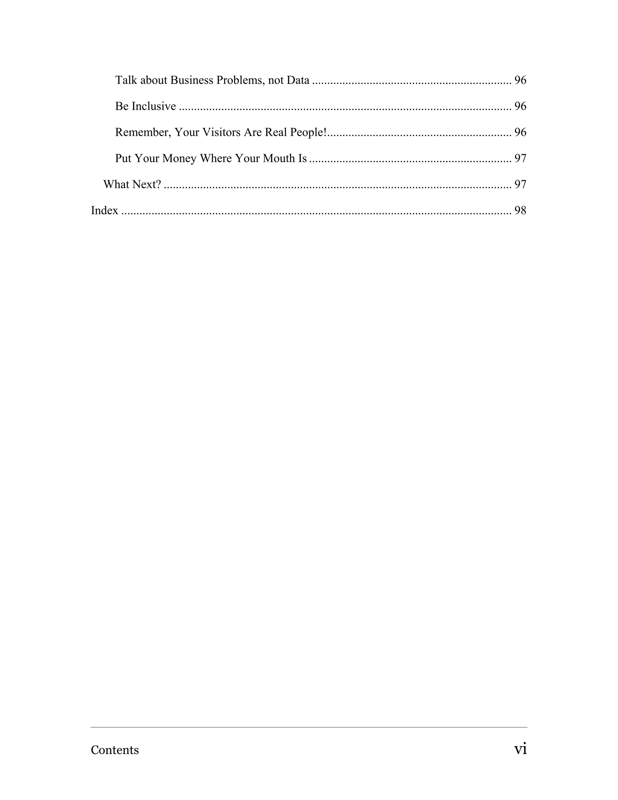 Talk about Business Problems, not Data .................................................................. 96

       Be Inclusive .............................................................................................................. 96

       Remember, Your Visitors Are Real People!............................................................. 96

       Put Your Money Where Your Mouth Is ................................................................... 97

   What Next? ................................................................................................................... 97

Index ................................................................................................................................. 98




Contents                                                                                                                              vi
 