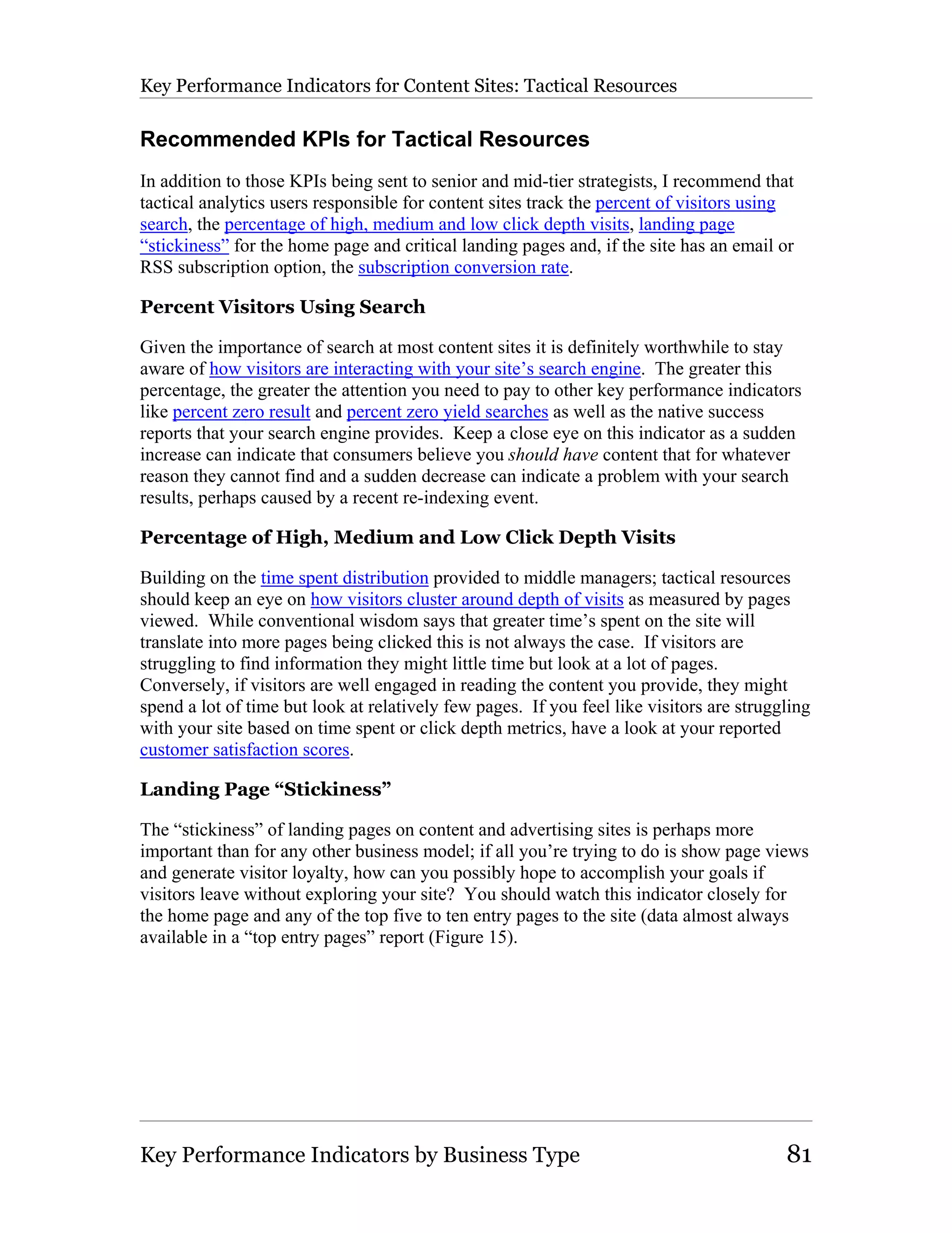 Key Performance Indicators for Content Sites: Tactical Resources

Recommended KPIs for Tactical Resources
In addition to those KPIs being sent to senior and mid-tier strategists, I recommend that
tactical analytics users responsible for content sites track the percent of visitors using
search, the percentage of high, medium and low click depth visits, landing page
“stickiness” for the home page and critical landing pages and, if the site has an email or
RSS subscription option, the subscription conversion rate.

Percent Visitors Using Search

Given the importance of search at most content sites it is definitely worthwhile to stay
aware of how visitors are interacting with your site’s search engine. The greater this
percentage, the greater the attention you need to pay to other key performance indicators
like percent zero result and percent zero yield searches as well as the native success
reports that your search engine provides. Keep a close eye on this indicator as a sudden
increase can indicate that consumers believe you should have content that for whatever
reason they cannot find and a sudden decrease can indicate a problem with your search
results, perhaps caused by a recent re-indexing event.

Percentage of High, Medium and Low Click Depth Visits

Building on the time spent distribution provided to middle managers; tactical resources
should keep an eye on how visitors cluster around depth of visits as measured by pages
viewed. While conventional wisdom says that greater time’s spent on the site will
translate into more pages being clicked this is not always the case. If visitors are
struggling to find information they might little time but look at a lot of pages.
Conversely, if visitors are well engaged in reading the content you provide, they might
spend a lot of time but look at relatively few pages. If you feel like visitors are struggling
with your site based on time spent or click depth metrics, have a look at your reported
customer satisfaction scores.

Landing Page “Stickiness”

The “stickiness” of landing pages on content and advertising sites is perhaps more
important than for any other business model; if all you’re trying to do is show page views
and generate visitor loyalty, how can you possibly hope to accomplish your goals if
visitors leave without exploring your site? You should watch this indicator closely for
the home page and any of the top five to ten entry pages to the site (data almost always
available in a “top entry pages” report (Figure 15).




Key Performance Indicators by Business Type                                               81
 