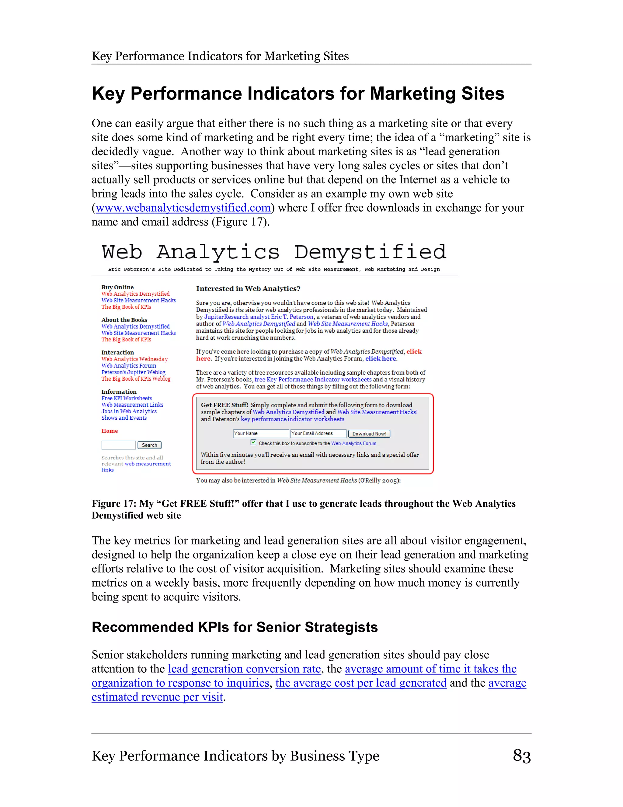 Key Performance Indicators for Marketing Sites


Key Performance Indicators for Marketing Sites
One can easily argue that either there is no such thing as a marketing site or that every
site does some kind of marketing and be right every time; the idea of a “marketing” site is
decidedly vague. Another way to think about marketing sites is as “lead generation
sites”—sites supporting businesses that have very long sales cycles or sites that don’t
actually sell products or services online but that depend on the Internet as a vehicle to
bring leads into the sales cycle. Consider as an example my own web site
(www.webanalyticsdemystified.com) where I offer free downloads in exchange for your
name and email address (Figure 17).




Figure 17: My “Get FREE Stuff!” offer that I use to generate leads throughout the Web Analytics
Demystified web site

The key metrics for marketing and lead generation sites are all about visitor engagement,
designed to help the organization keep a close eye on their lead generation and marketing
efforts relative to the cost of visitor acquisition. Marketing sites should examine these
metrics on a weekly basis, more frequently depending on how much money is currently
being spent to acquire visitors.

Recommended KPIs for Senior Strategists
Senior stakeholders running marketing and lead generation sites should pay close
attention to the lead generation conversion rate, the average amount of time it takes the
organization to response to inquiries, the average cost per lead generated and the average
estimated revenue per visit.



Key Performance Indicators by Business Type                                                   83
 