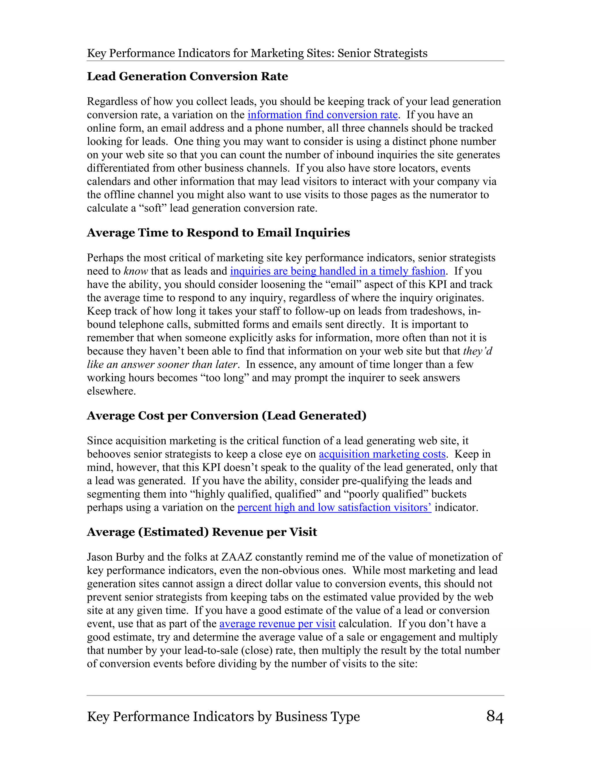 Key Performance Indicators for Marketing Sites: Senior Strategists

Lead Generation Conversion Rate

Regardless of how you collect leads, you should be keeping track of your lead generation
conversion rate, a variation on the information find conversion rate. If you have an
online form, an email address and a phone number, all three channels should be tracked
looking for leads. One thing you may want to consider is using a distinct phone number
on your web site so that you can count the number of inbound inquiries the site generates
differentiated from other business channels. If you also have store locators, events
calendars and other information that may lead visitors to interact with your company via
the offline channel you might also want to use visits to those pages as the numerator to
calculate a “soft” lead generation conversion rate.

Average Time to Respond to Email Inquiries

Perhaps the most critical of marketing site key performance indicators, senior strategists
need to know that as leads and inquiries are being handled in a timely fashion. If you
have the ability, you should consider loosening the “email” aspect of this KPI and track
the average time to respond to any inquiry, regardless of where the inquiry originates.
Keep track of how long it takes your staff to follow-up on leads from tradeshows, in-
bound telephone calls, submitted forms and emails sent directly. It is important to
remember that when someone explicitly asks for information, more often than not it is
because they haven’t been able to find that information on your web site but that they’d
like an answer sooner than later. In essence, any amount of time longer than a few
working hours becomes “too long” and may prompt the inquirer to seek answers
elsewhere.

Average Cost per Conversion (Lead Generated)

Since acquisition marketing is the critical function of a lead generating web site, it
behooves senior strategists to keep a close eye on acquisition marketing costs. Keep in
mind, however, that this KPI doesn’t speak to the quality of the lead generated, only that
a lead was generated. If you have the ability, consider pre-qualifying the leads and
segmenting them into “highly qualified, qualified” and “poorly qualified” buckets
perhaps using a variation on the percent high and low satisfaction visitors’ indicator.

Average (Estimated) Revenue per Visit

Jason Burby and the folks at ZAAZ constantly remind me of the value of monetization of
key performance indicators, even the non-obvious ones. While most marketing and lead
generation sites cannot assign a direct dollar value to conversion events, this should not
prevent senior strategists from keeping tabs on the estimated value provided by the web
site at any given time. If you have a good estimate of the value of a lead or conversion
event, use that as part of the average revenue per visit calculation. If you don’t have a
good estimate, try and determine the average value of a sale or engagement and multiply
that number by your lead-to-sale (close) rate, then multiply the result by the total number
of conversion events before dividing by the number of visits to the site:



Key Performance Indicators by Business Type                                            84
 