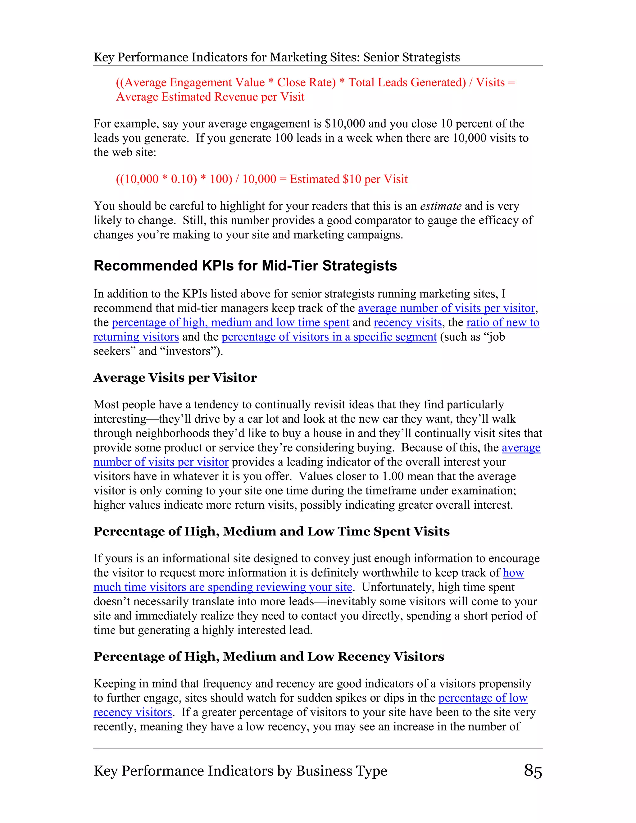 Key Performance Indicators for Marketing Sites: Senior Strategists

    ((Average Engagement Value * Close Rate) * Total Leads Generated) / Visits =
    Average Estimated Revenue per Visit

For example, say your average engagement is $10,000 and you close 10 percent of the
leads you generate. If you generate 100 leads in a week when there are 10,000 visits to
the web site:

    ((10,000 * 0.10) * 100) / 10,000 = Estimated $10 per Visit

You should be careful to highlight for your readers that this is an estimate and is very
likely to change. Still, this number provides a good comparator to gauge the efficacy of
changes you’re making to your site and marketing campaigns.

Recommended KPIs for Mid-Tier Strategists
In addition to the KPIs listed above for senior strategists running marketing sites, I
recommend that mid-tier managers keep track of the average number of visits per visitor,
the percentage of high, medium and low time spent and recency visits, the ratio of new to
returning visitors and the percentage of visitors in a specific segment (such as “job
seekers” and “investors”).

Average Visits per Visitor

Most people have a tendency to continually revisit ideas that they find particularly
interesting—they’ll drive by a car lot and look at the new car they want, they’ll walk
through neighborhoods they’d like to buy a house in and they’ll continually visit sites that
provide some product or service they’re considering buying. Because of this, the average
number of visits per visitor provides a leading indicator of the overall interest your
visitors have in whatever it is you offer. Values closer to 1.00 mean that the average
visitor is only coming to your site one time during the timeframe under examination;
higher values indicate more return visits, possibly indicating greater overall interest.

Percentage of High, Medium and Low Time Spent Visits

If yours is an informational site designed to convey just enough information to encourage
the visitor to request more information it is definitely worthwhile to keep track of how
much time visitors are spending reviewing your site. Unfortunately, high time spent
doesn’t necessarily translate into more leads—inevitably some visitors will come to your
site and immediately realize they need to contact you directly, spending a short period of
time but generating a highly interested lead.

Percentage of High, Medium and Low Recency Visitors

Keeping in mind that frequency and recency are good indicators of a visitors propensity
to further engage, sites should watch for sudden spikes or dips in the percentage of low
recency visitors. If a greater percentage of visitors to your site have been to the site very
recently, meaning they have a low recency, you may see an increase in the number of


Key Performance Indicators by Business Type                                               85
 