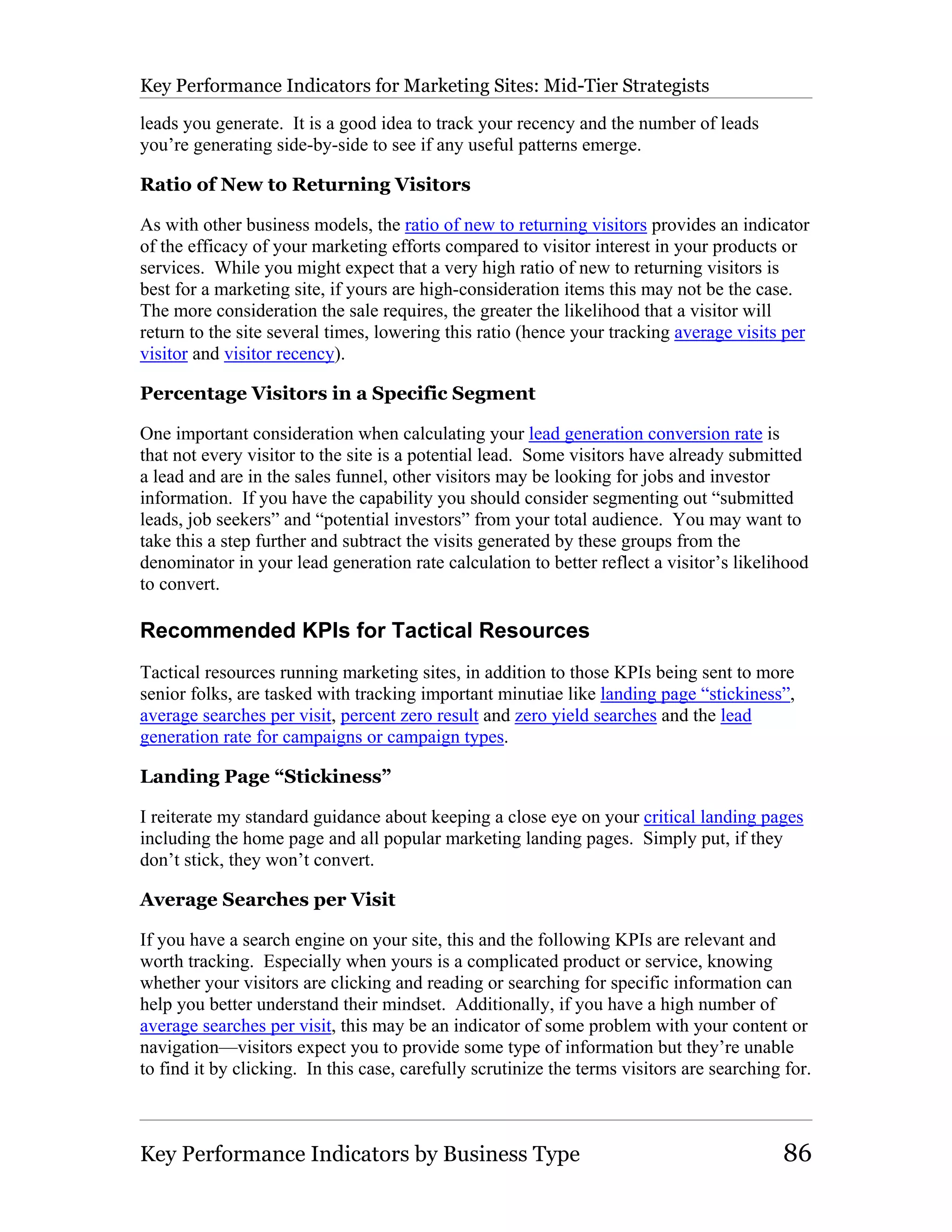 Key Performance Indicators for Marketing Sites: Mid-Tier Strategists

leads you generate. It is a good idea to track your recency and the number of leads
you’re generating side-by-side to see if any useful patterns emerge.

Ratio of New to Returning Visitors

As with other business models, the ratio of new to returning visitors provides an indicator
of the efficacy of your marketing efforts compared to visitor interest in your products or
services. While you might expect that a very high ratio of new to returning visitors is
best for a marketing site, if yours are high-consideration items this may not be the case.
The more consideration the sale requires, the greater the likelihood that a visitor will
return to the site several times, lowering this ratio (hence your tracking average visits per
visitor and visitor recency).

Percentage Visitors in a Specific Segment

One important consideration when calculating your lead generation conversion rate is
that not every visitor to the site is a potential lead. Some visitors have already submitted
a lead and are in the sales funnel, other visitors may be looking for jobs and investor
information. If you have the capability you should consider segmenting out “submitted
leads, job seekers” and “potential investors” from your total audience. You may want to
take this a step further and subtract the visits generated by these groups from the
denominator in your lead generation rate calculation to better reflect a visitor’s likelihood
to convert.

Recommended KPIs for Tactical Resources
Tactical resources running marketing sites, in addition to those KPIs being sent to more
senior folks, are tasked with tracking important minutiae like landing page “stickiness”,
average searches per visit, percent zero result and zero yield searches and the lead
generation rate for campaigns or campaign types.

Landing Page “Stickiness”

I reiterate my standard guidance about keeping a close eye on your critical landing pages
including the home page and all popular marketing landing pages. Simply put, if they
don’t stick, they won’t convert.

Average Searches per Visit

If you have a search engine on your site, this and the following KPIs are relevant and
worth tracking. Especially when yours is a complicated product or service, knowing
whether your visitors are clicking and reading or searching for specific information can
help you better understand their mindset. Additionally, if you have a high number of
average searches per visit, this may be an indicator of some problem with your content or
navigation—visitors expect you to provide some type of information but they’re unable
to find it by clicking. In this case, carefully scrutinize the terms visitors are searching for.



Key Performance Indicators by Business Type                                                86
 