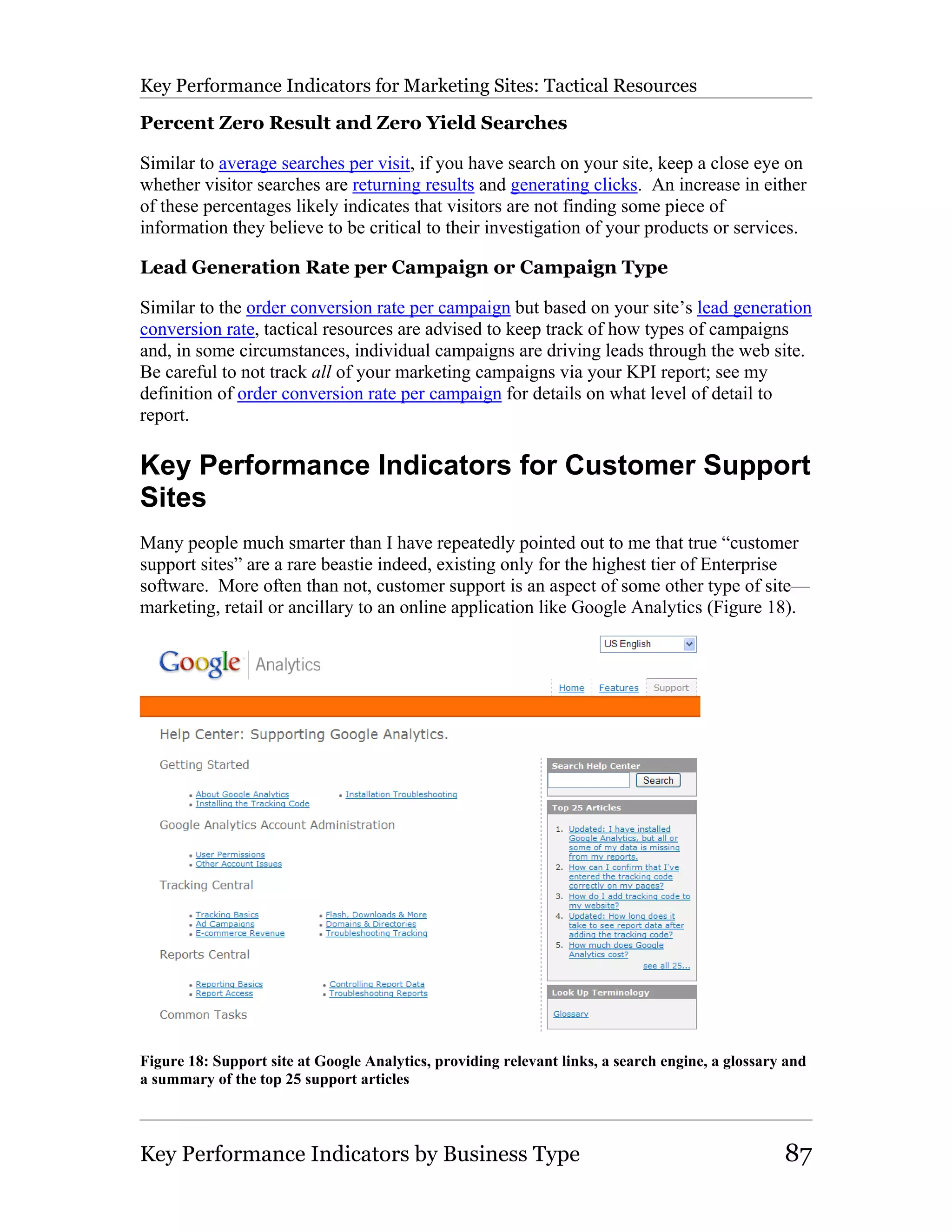 Key Performance Indicators for Marketing Sites: Tactical Resources

Percent Zero Result and Zero Yield Searches

Similar to average searches per visit, if you have search on your site, keep a close eye on
whether visitor searches are returning results and generating clicks. An increase in either
of these percentages likely indicates that visitors are not finding some piece of
information they believe to be critical to their investigation of your products or services.

Lead Generation Rate per Campaign or Campaign Type

Similar to the order conversion rate per campaign but based on your site’s lead generation
conversion rate, tactical resources are advised to keep track of how types of campaigns
and, in some circumstances, individual campaigns are driving leads through the web site.
Be careful to not track all of your marketing campaigns via your KPI report; see my
definition of order conversion rate per campaign for details on what level of detail to
report.

Key Performance Indicators for Customer Support
Sites
Many people much smarter than I have repeatedly pointed out to me that true “customer
support sites” are a rare beastie indeed, existing only for the highest tier of Enterprise
software. More often than not, customer support is an aspect of some other type of site—
marketing, retail or ancillary to an online application like Google Analytics (Figure 18).




Figure 18: Support site at Google Analytics, providing relevant links, a search engine, a glossary and
a summary of the top 25 support articles



Key Performance Indicators by Business Type                                                       87
 