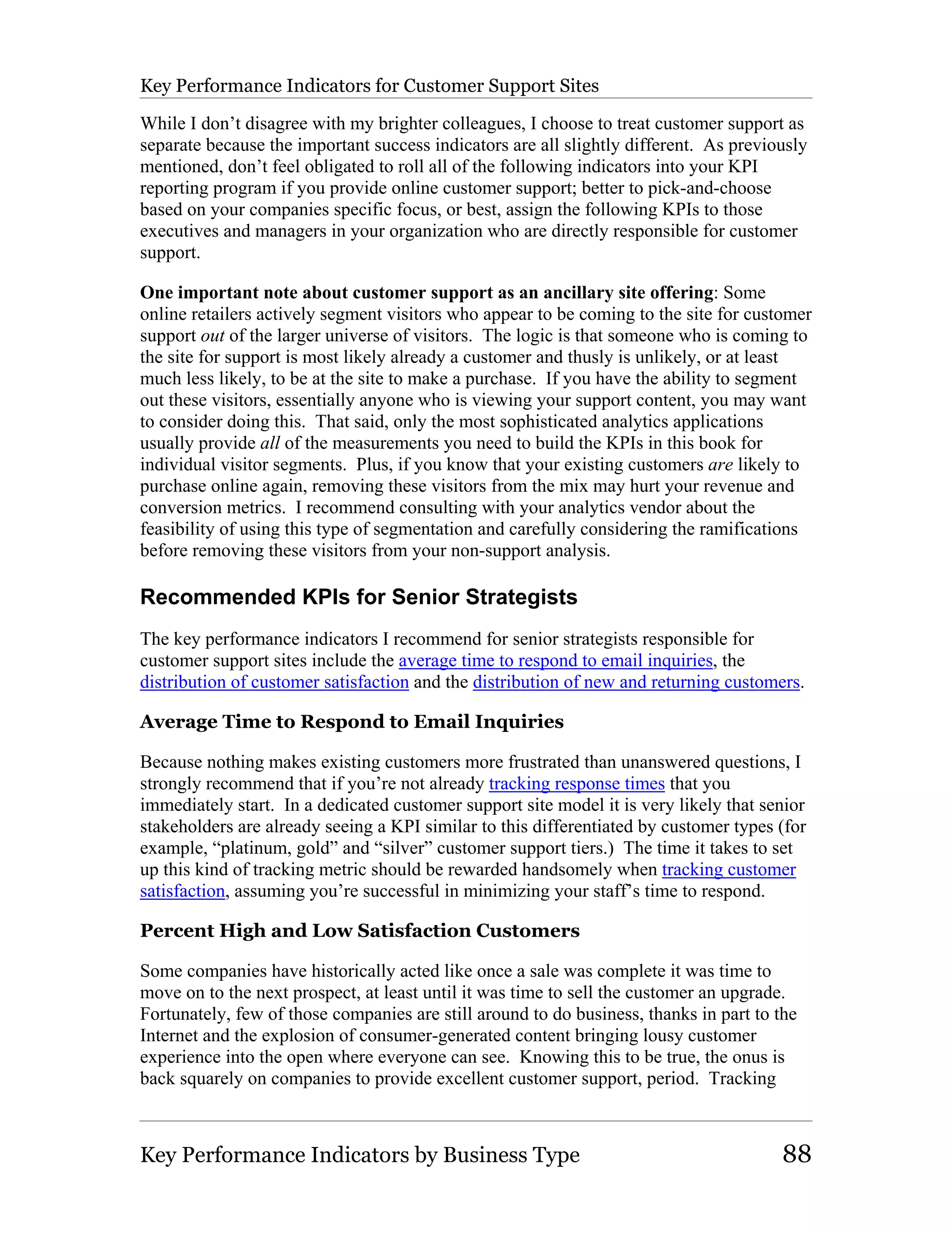 Key Performance Indicators for Customer Support Sites

While I don’t disagree with my brighter colleagues, I choose to treat customer support as
separate because the important success indicators are all slightly different. As previously
mentioned, don’t feel obligated to roll all of the following indicators into your KPI
reporting program if you provide online customer support; better to pick-and-choose
based on your companies specific focus, or best, assign the following KPIs to those
executives and managers in your organization who are directly responsible for customer
support.

One important note about customer support as an ancillary site offering: Some
online retailers actively segment visitors who appear to be coming to the site for customer
support out of the larger universe of visitors. The logic is that someone who is coming to
the site for support is most likely already a customer and thusly is unlikely, or at least
much less likely, to be at the site to make a purchase. If you have the ability to segment
out these visitors, essentially anyone who is viewing your support content, you may want
to consider doing this. That said, only the most sophisticated analytics applications
usually provide all of the measurements you need to build the KPIs in this book for
individual visitor segments. Plus, if you know that your existing customers are likely to
purchase online again, removing these visitors from the mix may hurt your revenue and
conversion metrics. I recommend consulting with your analytics vendor about the
feasibility of using this type of segmentation and carefully considering the ramifications
before removing these visitors from your non-support analysis.

Recommended KPIs for Senior Strategists
The key performance indicators I recommend for senior strategists responsible for
customer support sites include the average time to respond to email inquiries, the
distribution of customer satisfaction and the distribution of new and returning customers.

Average Time to Respond to Email Inquiries

Because nothing makes existing customers more frustrated than unanswered questions, I
strongly recommend that if you’re not already tracking response times that you
immediately start. In a dedicated customer support site model it is very likely that senior
stakeholders are already seeing a KPI similar to this differentiated by customer types (for
example, “platinum, gold” and “silver” customer support tiers.) The time it takes to set
up this kind of tracking metric should be rewarded handsomely when tracking customer
satisfaction, assuming you’re successful in minimizing your staff’s time to respond.

Percent High and Low Satisfaction Customers

Some companies have historically acted like once a sale was complete it was time to
move on to the next prospect, at least until it was time to sell the customer an upgrade.
Fortunately, few of those companies are still around to do business, thanks in part to the
Internet and the explosion of consumer-generated content bringing lousy customer
experience into the open where everyone can see. Knowing this to be true, the onus is
back squarely on companies to provide excellent customer support, period. Tracking



Key Performance Indicators by Business Type                                             88
 