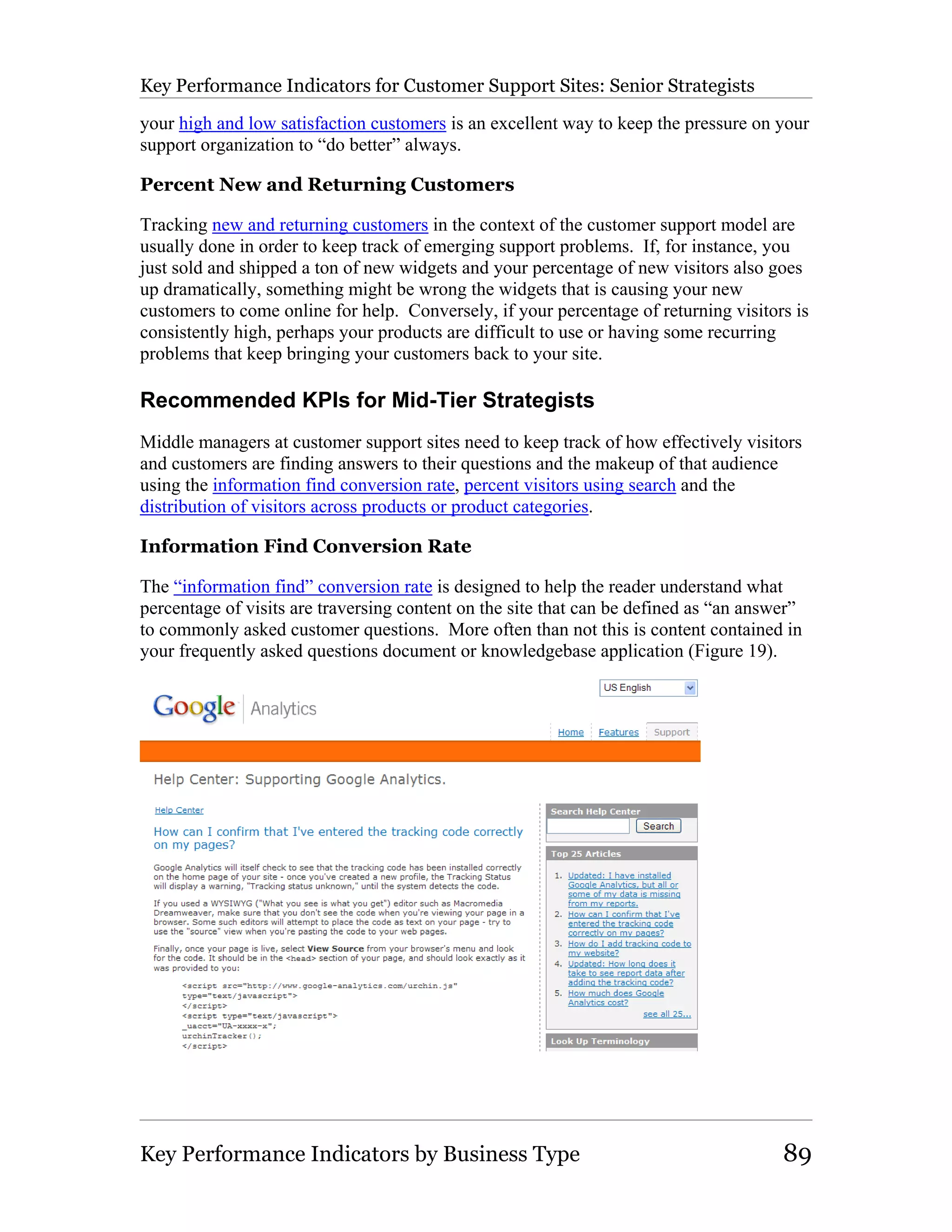 Key Performance Indicators for Customer Support Sites: Senior Strategists

your high and low satisfaction customers is an excellent way to keep the pressure on your
support organization to “do better” always.

Percent New and Returning Customers

Tracking new and returning customers in the context of the customer support model are
usually done in order to keep track of emerging support problems. If, for instance, you
just sold and shipped a ton of new widgets and your percentage of new visitors also goes
up dramatically, something might be wrong the widgets that is causing your new
customers to come online for help. Conversely, if your percentage of returning visitors is
consistently high, perhaps your products are difficult to use or having some recurring
problems that keep bringing your customers back to your site.

Recommended KPIs for Mid-Tier Strategists
Middle managers at customer support sites need to keep track of how effectively visitors
and customers are finding answers to their questions and the makeup of that audience
using the information find conversion rate, percent visitors using search and the
distribution of visitors across products or product categories.

Information Find Conversion Rate

The “information find” conversion rate is designed to help the reader understand what
percentage of visits are traversing content on the site that can be defined as “an answer”
to commonly asked customer questions. More often than not this is content contained in
your frequently asked questions document or knowledgebase application (Figure 19).




Key Performance Indicators by Business Type                                            89
 
