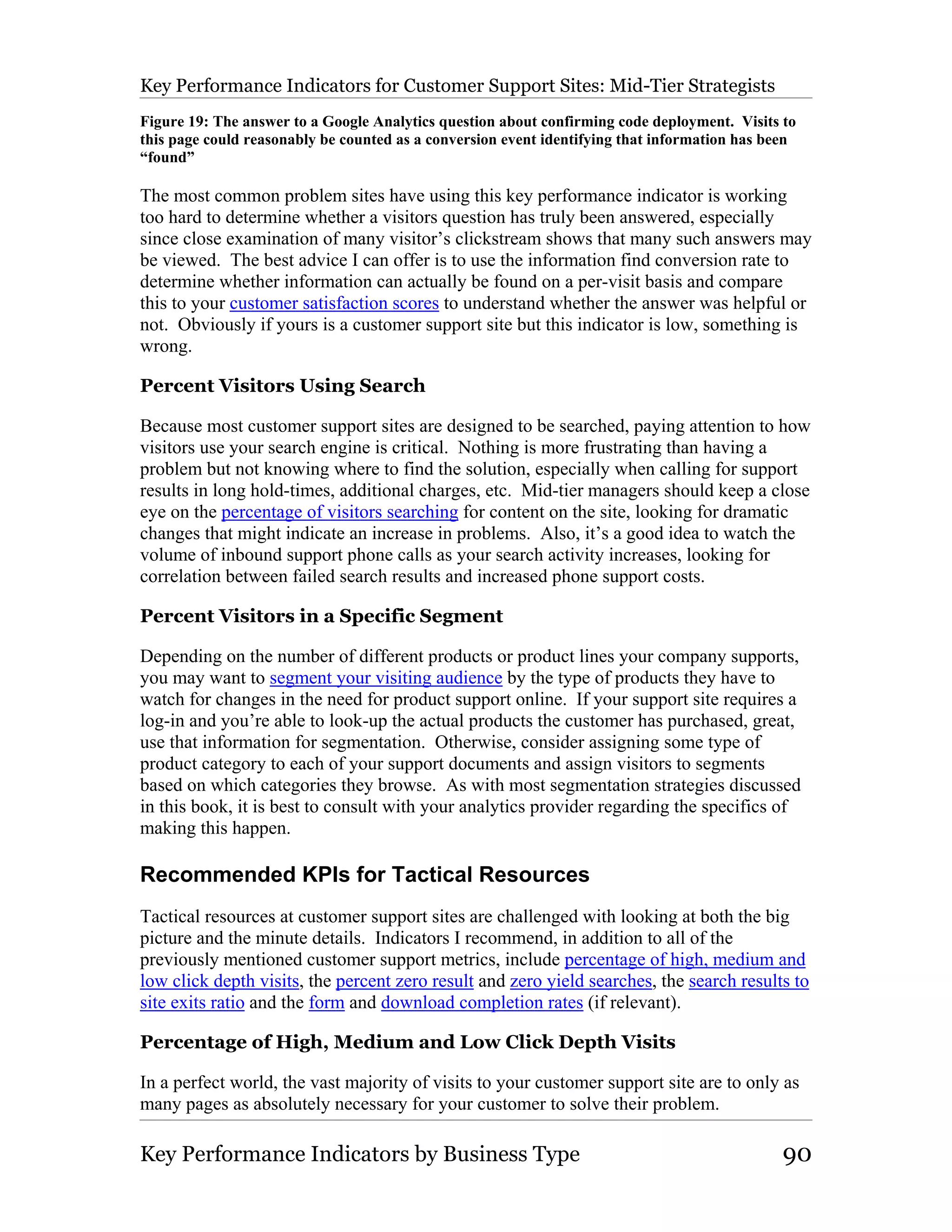 Key Performance Indicators for Customer Support Sites: Mid-Tier Strategists
Figure 19: The answer to a Google Analytics question about confirming code deployment. Visits to
this page could reasonably be counted as a conversion event identifying that information has been
“found”

The most common problem sites have using this key performance indicator is working
too hard to determine whether a visitors question has truly been answered, especially
since close examination of many visitor’s clickstream shows that many such answers may
be viewed. The best advice I can offer is to use the information find conversion rate to
determine whether information can actually be found on a per-visit basis and compare
this to your customer satisfaction scores to understand whether the answer was helpful or
not. Obviously if yours is a customer support site but this indicator is low, something is
wrong.

Percent Visitors Using Search

Because most customer support sites are designed to be searched, paying attention to how
visitors use your search engine is critical. Nothing is more frustrating than having a
problem but not knowing where to find the solution, especially when calling for support
results in long hold-times, additional charges, etc. Mid-tier managers should keep a close
eye on the percentage of visitors searching for content on the site, looking for dramatic
changes that might indicate an increase in problems. Also, it’s a good idea to watch the
volume of inbound support phone calls as your search activity increases, looking for
correlation between failed search results and increased phone support costs.

Percent Visitors in a Specific Segment

Depending on the number of different products or product lines your company supports,
you may want to segment your visiting audience by the type of products they have to
watch for changes in the need for product support online. If your support site requires a
log-in and you’re able to look-up the actual products the customer has purchased, great,
use that information for segmentation. Otherwise, consider assigning some type of
product category to each of your support documents and assign visitors to segments
based on which categories they browse. As with most segmentation strategies discussed
in this book, it is best to consult with your analytics provider regarding the specifics of
making this happen.

Recommended KPIs for Tactical Resources
Tactical resources at customer support sites are challenged with looking at both the big
picture and the minute details. Indicators I recommend, in addition to all of the
previously mentioned customer support metrics, include percentage of high, medium and
low click depth visits, the percent zero result and zero yield searches, the search results to
site exits ratio and the form and download completion rates (if relevant).

Percentage of High, Medium and Low Click Depth Visits

In a perfect world, the vast majority of visits to your customer support site are to only as
many pages as absolutely necessary for your customer to solve their problem.

Key Performance Indicators by Business Type                                                    90
 