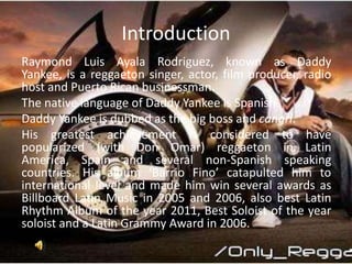 Introduction
Raymond Luis Ayala Rodriguez, known as Daddy
Yankee, is a reggaeton singer, actor, film producer, radio
host ...