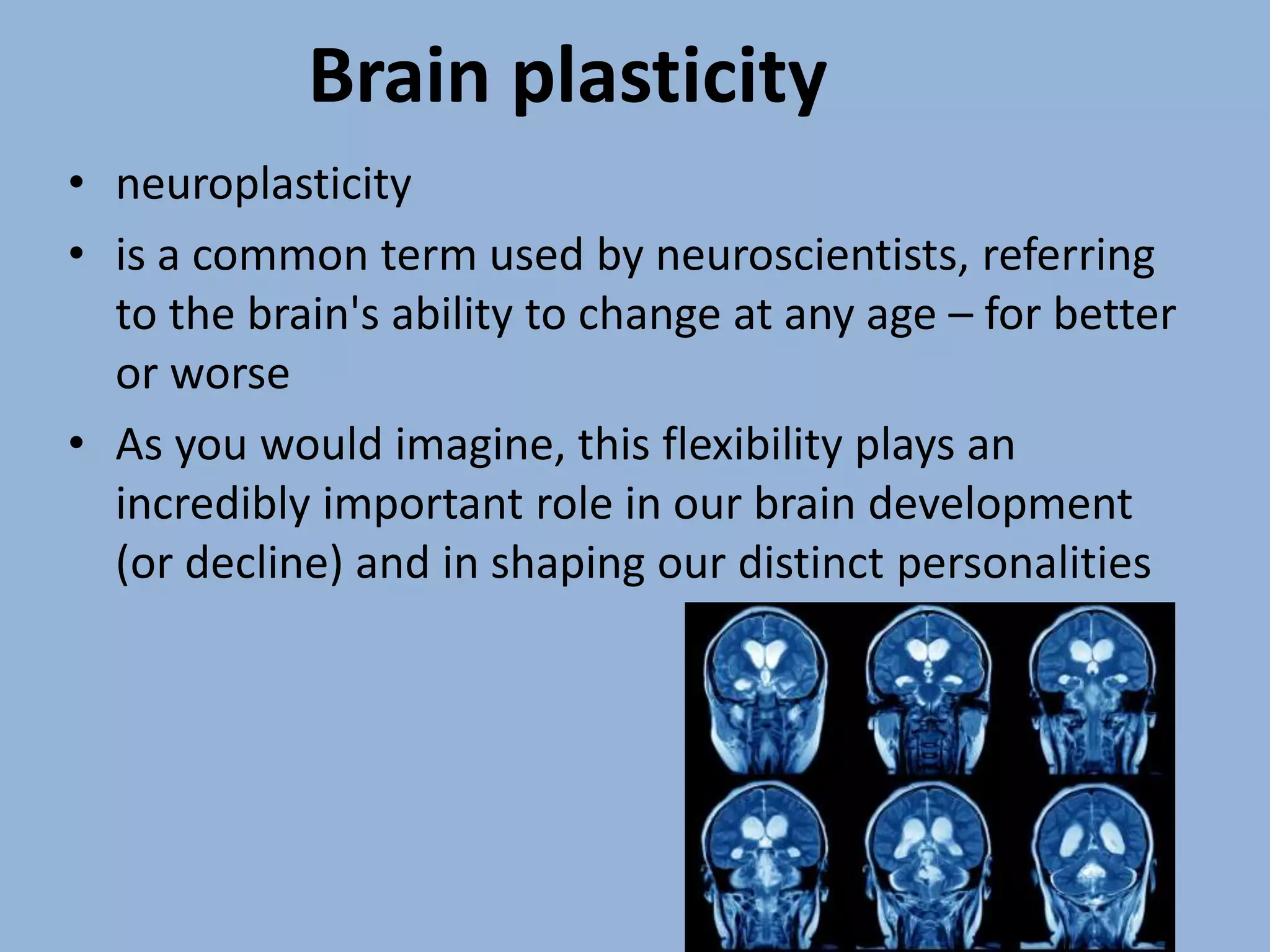 • neuroplasticity
• is a common term used by neuroscientists, referring
to the brain's ability to change at any age – for better
or worse
• As you would imagine, this flexibility plays an
incredibly important role in our brain development
(or decline) and in shaping our distinct personalities
Brain plasticity
 