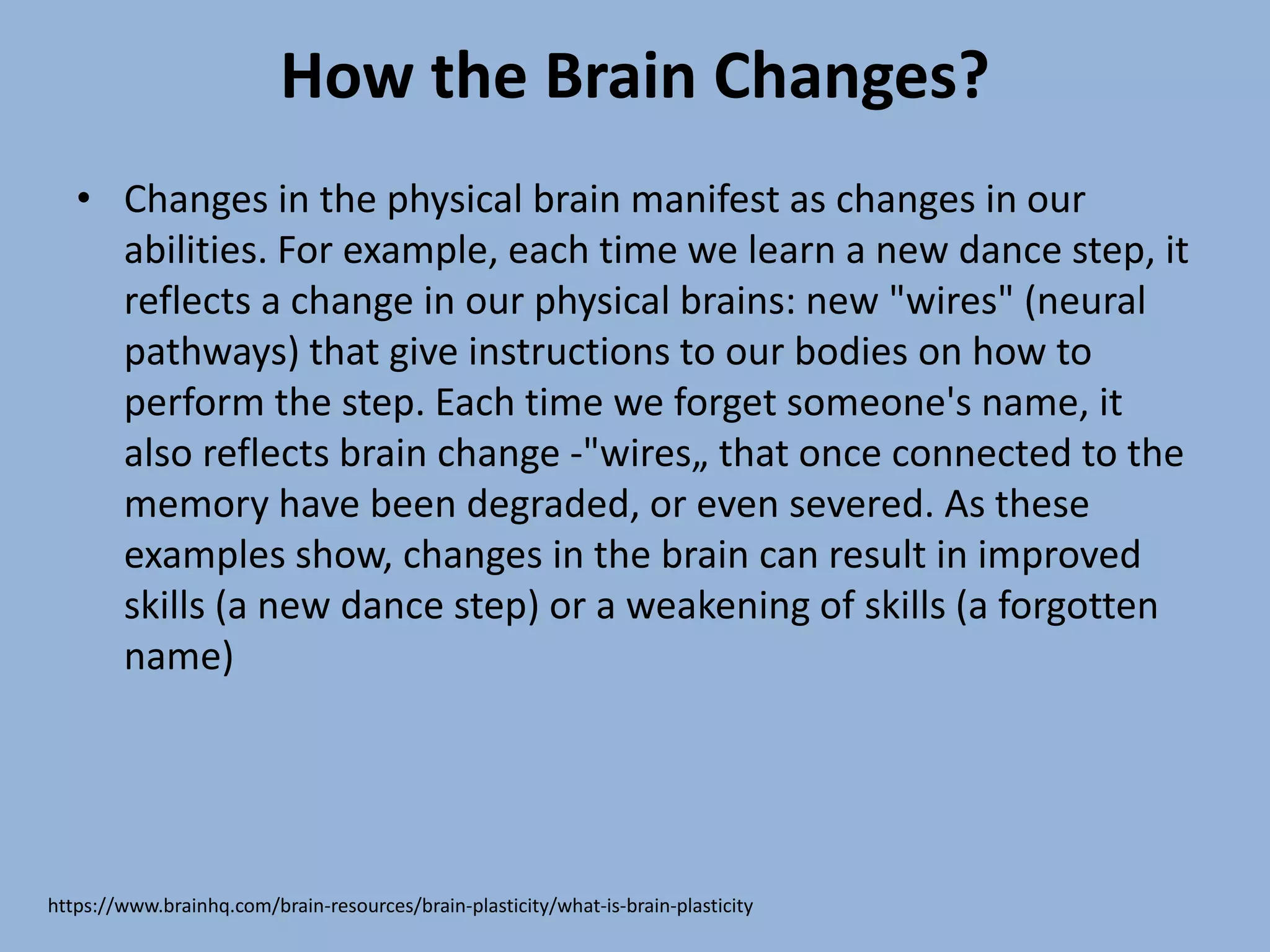 How the Brain Changes?
• Changes in the physical brain manifest as changes in our
abilities. For example, each time we learn a new dance step, it
reflects a change in our physical brains: new "wires" (neural
pathways) that give instructions to our bodies on how to
perform the step. Each time we forget someone's name, it
also reflects brain change -"wires„ that once connected to the
memory have been degraded, or even severed. As these
examples show, changes in the brain can result in improved
skills (a new dance step) or a weakening of skills (a forgotten
name)
https://www.brainhq.com/brain-resources/brain-plasticity/what-is-brain-plasticity
 