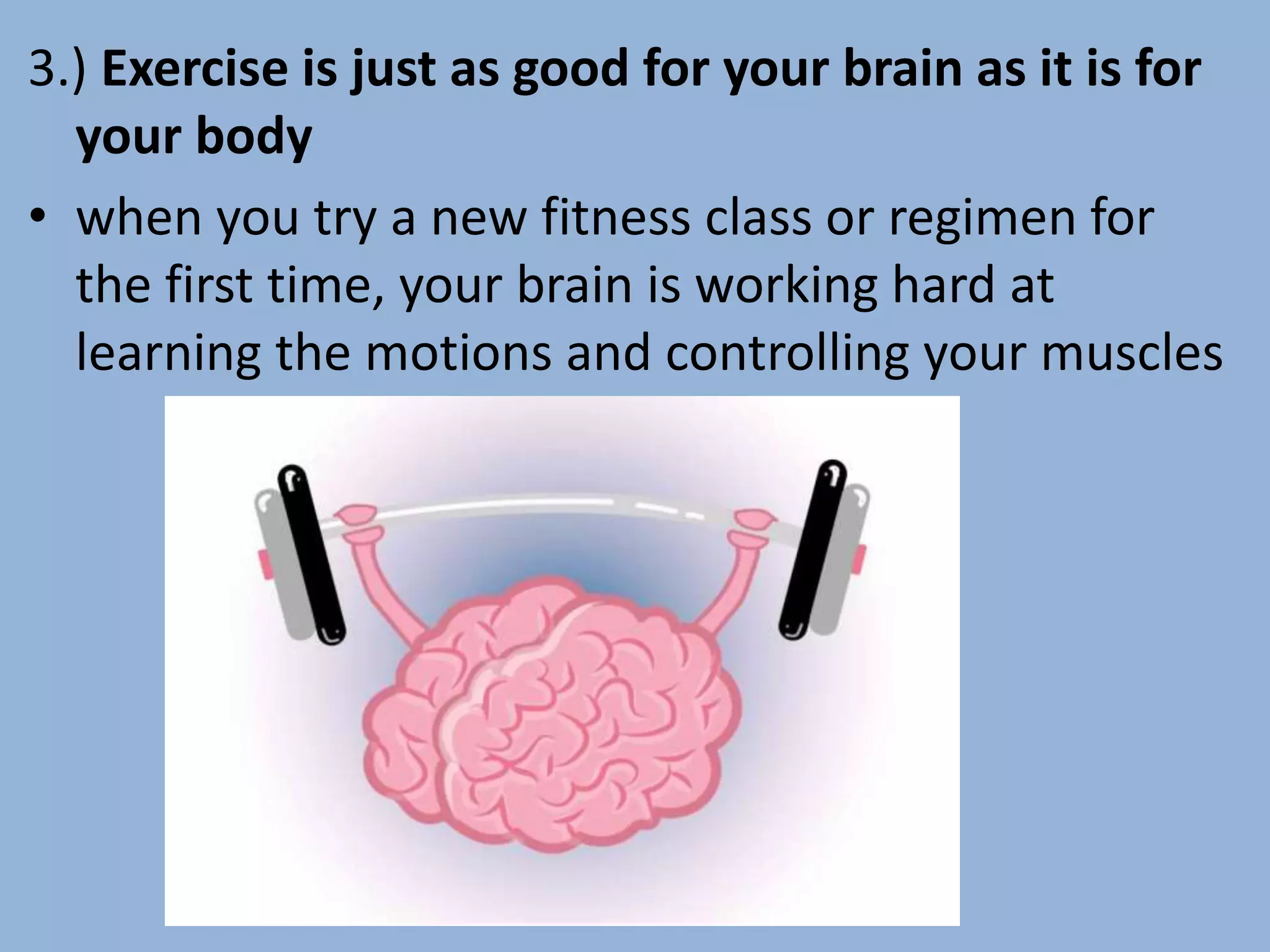 3.) Exercise is just as good for your brain as it is for
your body
• when you try a new fitness class or regimen for
the first time, your brain is working hard at
learning the motions and controlling your muscles
 