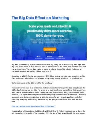 The Big Data Effect on Marketing
Big data, quite literally, is projected to be the next ‘big’ thing. We're all about big data right now.
Big Data is the ocean of data now available to businesses via the social web, machine data and
transactional data. The big data varies in terms of volume (tons of it), velocity (collected at
frequent intervals), and variety (different types of it).
According to a BMO Capital Markets report, $50 Billion is what marketers are spending on Big
Data and advanced analytics in the hopes of improving marketing’s impact on the business.
‘Big’ misconception: Big data is not for the small guy
Irrespective of the size of an enterprise, it always needs the leverage that data analytics (of the
right data of course) can provide. For any size of business to stay competitive, it’s imperative to
get a handle on its data because its counterparts are likely already doing the same with theirs.
However, it is important to not get overwhelmed by large amounts of data, which can’t be easily
accessed or understood, much less utilized. As new software increasingly allows for better
collecting, analyzing and utilizing data correctly are going to excel faster than we have ever
seen.
How can marketers use big data analytics to their favor?
1. Asking the right questions: Just like with Will Smith from I, Robot, the response, or the utility
of it depends on the quality of the question. With the glut of data available with the businesses
 