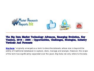 The Big Data Market Technology Advances, Emerging Evolution, Key
Vendors, 2016 - 2030 - Opportunities, Challenges, Strategies, Industry
Verticals And Forecasts
Big Data” originally emerged as a term to describe datasets whose size is beyond the
ability of traditional databases to capture, store, manage and analyze. However, the scope
of the term has significantly expanded over the years. Big Data not only refers to the data
 