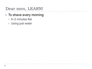 Dear men, LEARN!
? To shave every morning
? In 2 minutes flat
? Using just water
 