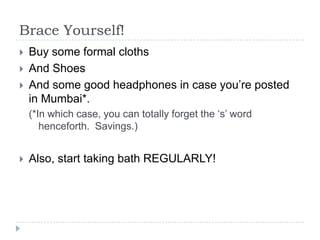 Brace Yourself!
? Buy some formal cloths
? And Shoes
? And some good headphones in case youre posted
in Mumbai*.
(*In which case, you can totally forget the s word
henceforth. Savings.)
? Also, start taking bath REGULARLY!
 