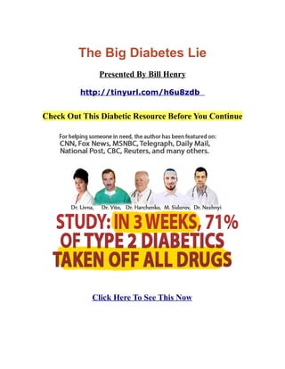 The Big Diabetes Lie
Presented By Bill Henry
http://tinyurl.com/h6u8zdb
Check Out This Diabetic Resource Before You Continue
Click Here To See This Now
 