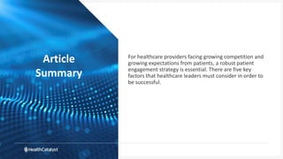 Article
Summary
For healthcare providers facing growing competition and
growing expectations from patients, a robust patient
engagement strategy is essential. There are five key
factors that healthcare leaders must consider in order to
be successful.
 