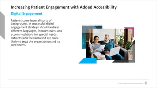 © Health Catalyst. Confidential and Proprietary.
Increasing Patient Engagement with Added Accessibility
Patients come from all sorts of
backgrounds. A successful digital
engagement strategy should address
different languages, literacy levels, and
accommodations for special needs.
Patients who feel included are more
likely to trust the organization and its
care teams.
Digital Engagement
 
