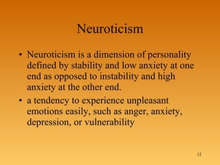 Neuroticism Neuroticism is a dimension of personality defined by stability and low anxiety at one end as opposed to instability and high anxiety at the other end. a tendency to experience unpleasant emotions easily, such as anger, anxiety, depression, or vulnerability 