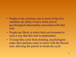 People at the extremes one or more of the five variables are likely to have some sort of psychological abnormality associated with that trait.  People are likely to select their environment in such a way that this trait is perpetuated.  To keep this cycle from iterating, psychologists make their patients come to terms with the flawed trait, allowing the patient to break the cycle  