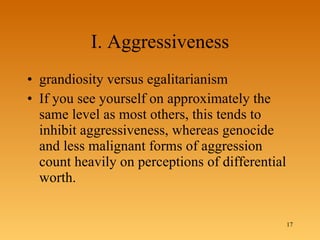 I. Aggressiveness grandiosity versus egalitarianism  If you see yourself on approximately the same level as most others, this tends to inhibit aggressiveness, whereas genocide and less malignant forms of aggression count heavily on perceptions of differential worth.  