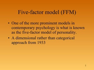 Five-factor model (FFM) One of the more prominent models in contemporary psychology is what is known as the five-factor model of personality. A dimensional rather than categorical approach from 1933 