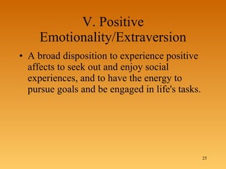 V. Positive Emotionality/Extraversion A broad disposition to experience positive affects to seek out and enjoy social experiences, and to have the energy to pursue goals and be engaged in life's tasks. 