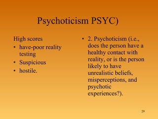 Psychoticism PSYC)  High scores  have-poor reality testing Suspicious hostile.  2. Psychoticism (i.e., does the person have a healthy contact with reality, or is the person likely to have unrealistic beliefs, misperceptions, and psychotic experiences?). 