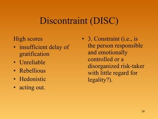 Discontraint (DISC) High scores  insufficient delay of gratification Unreliable Rebellious Hedonistic acting out.  3. Constraint (i.e., is the person responsible and emotionally controlled or a disorganized risk-taker with little regard for legality?). 