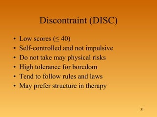 Discontraint (DISC) Low scores ( ≤ 40) Self-controlled and not impulsive Do not take may physical risks High tolerance for boredom Tend to follow rules and laws May prefer structure in therapy 