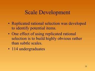 Scale Development Replicated rational selection was developed to identify potential items. One effect of using replicated rational selection is to build highly obvious rather than subtle scales. 114 undergraduates 