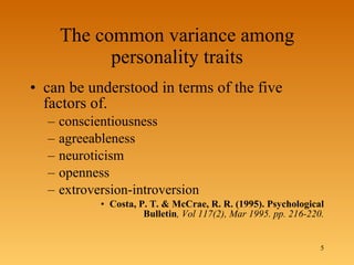 The common variance among personality traits can be understood in terms of the five factors of.  conscientiousness agreeableness neuroticism openness  extroversion-introversion Costa, P. T. & McCrae, R. R. (1995). Psychological Bulletin , Vol 117(2), Mar 1995. pp. 216-220. 