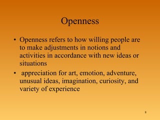 Openness Openness refers to how willing people are to make adjustments in notions and activities in accordance with new ideas or situations appreciation for art, emotion, adventure, unusual ideas, imagination, curiosity, and variety of experience 