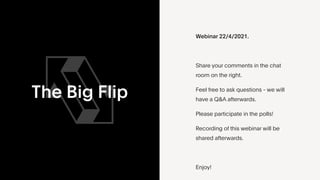 The Big Flip
Webinar 22/4/2021.


Share your comments in the chat
room on the right.


Feel free to ask questions - we will
have a Q&A afterwards.


Please participate in the polls!


Recording of this webinar will be
shared afterwards.


Enjoy!


 