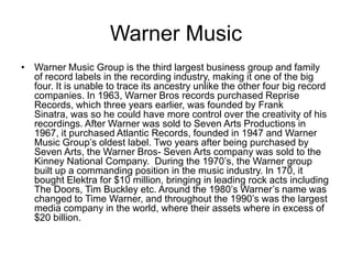 Warner Music
• Warner Music Group is the third largest business group and family
  of record labels in the recording industry, making it one of the big
  four. It is unable to trace its ancestry unlike the other four big record
  companies. In 1963, Warner Bros records purchased Reprise
  Records, which three years earlier, was founded by Frank
  Sinatra, was so he could have more control over the creativity of his
  recordings. After Warner was sold to Seven Arts Productions in
  1967, it purchased Atlantic Records, founded in 1947 and Warner
  Music Group’s oldest label. Two years after being purchased by
  Seven Arts, the Warner Bros- Seven Arts company was sold to the
  Kinney National Company. During the 1970’s, the Warner group
  built up a commanding position in the music industry. In 170, it
  bought Elektra for $10 million, bringing in leading rock acts including
  The Doors, Tim Buckley etc. Around the 1980’s Warner’s name was
  changed to Time Warner, and throughout the 1990’s was the largest
  media company in the world, where their assets where in excess of
  $20 billion.
 
