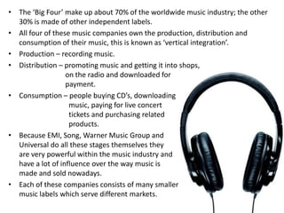 • The ‘Big Four’ make up about 70% of the worldwide music industry; the other
  30% is made of other independent labels.
• All four of these music companies own the production, distribution and
  consumption of their music, this is known as ‘vertical integration’.
• Production – recording music.
• Distribution – promoting music and getting it into shops,
                  on the radio and downloaded for
                  payment.
• Consumption – people buying CD’s, downloading
                   music, paying for live concert
                   tickets and purchasing related
                   products.
• Because EMI, Song, Warner Music Group and
  Universal do all these stages themselves they
  are very powerful within the music industry and
  have a lot of influence over the way music is
  made and sold nowadays.
• Each of these companies consists of many smaller
  music labels which serve different markets.
 